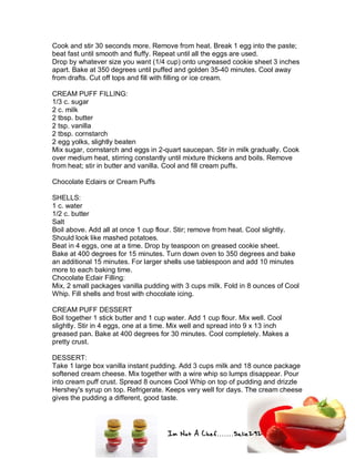 Im Not A Chef.......Salie292
Cook and stir 30 seconds more. Remove from heat. Break 1 egg into the paste;
beat fast until smooth and fluffy. Repeat until all the eggs are used.
Drop by whatever size you want (1/4 cup) onto ungreased cookie sheet 3 inches
apart. Bake at 350 degrees until puffed and golden 35-40 minutes. Cool away
from drafts. Cut off tops and fill with filling or ice cream.
CREAM PUFF FILLING:
1/3 c. sugar
2 c. milk
2 tbsp. butter
2 tsp. vanilla
2 tbsp. cornstarch
2 egg yolks, slightly beaten
Mix sugar, cornstarch and eggs in 2-quart saucepan. Stir in milk gradually. Cook
over medium heat, stirring constantly until mixture thickens and boils. Remove
from heat; stir in butter and vanilla. Cool and fill cream puffs.
Chocolate Eclairs or Cream Puffs
SHELLS:
1 c. water
1/2 c. butter
Salt
Boil above. Add all at once 1 cup flour. Stir; remove from heat. Cool slightly.
Should look like mashed potatoes.
Beat in 4 eggs, one at a time. Drop by teaspoon on greased cookie sheet.
Bake at 400 degrees for 15 minutes. Turn down oven to 350 degrees and bake
an additional 15 minutes. For larger shells use tablespoon and add 10 minutes
more to each baking time.
Chocolate Eclair Filling:
Mix, 2 small packages vanilla pudding with 3 cups milk. Fold in 8 ounces of Cool
Whip. Fill shells and frost with chocolate icing.
CREAM PUFF DESSERT
Boil together 1 stick butter and 1 cup water. Add 1 cup flour. Mix well. Cool
slightly. Stir in 4 eggs, one at a time. Mix well and spread into 9 x 13 inch
greased pan. Bake at 400 degrees for 30 minutes. Cool completely. Makes a
pretty crust.
DESSERT:
Take 1 large box vanilla instant pudding. Add 3 cups milk and 18 ounce package
softened cream cheese. Mix together with a wire whip so lumps disappear. Pour
into cream puff crust. Spread 8 ounces Cool Whip on top of pudding and drizzle
Hershey's syrup on top. Refrigerate. Keeps very well for days. The cream cheese
gives the pudding a different, good taste.
 