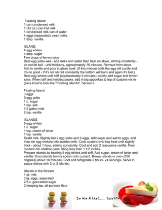 Im Not A Chef.......Salie292
Floating Island
1 can condensed milk
1 (12 oz.) can Pet milk
1 condensed milk can of water
4 eggs (separated), need yolks
1 tbsp. vanilla
ISLAND:
4 egg whites
4 tbsp. sugar
Few drops of lemon juice
Beat egg yolks well - add milks and water then heat on stove, stirring constantly -
do not let boil - until thickens, approximately 15 minutes. Remove from stove.
Add in vanilla and pour in glass bowl. (If this mixture boils the egg will curdle and
it's no good - if it's not stirred constantly the bottom will burn and again it's lost.)
Beat egg whites until stiff (approximately 5 minutes), slowly add sugar and lemon
juice. When stiff and holding peaks, add in big spoonfuls to top of custard mix in
glass bowl to look like "Floating Islands". Serves 8.
Floating Island
3 eggs
9 egg yolks
1 c. sugar
1 tsp. salt
1/2 gallon milk
2 tsp. vanilla
ISLANDS
9 egg whites
1 c. sugar
1 tsp. cream of tartar
1 tsp. vanilla
Scald milk. Slightly bet 9 egg yolks and 3 eggs. Add sugar and salt to eggs, and
then stir egg mixture into scalded milk. Cook custard over low heat until slightly
thick - about 1 hour, stirring constantly. Cool and add 2 teaspoons vanilla. Pour
custard into shallow pans, filling less than 1 1/2 inches.
Prepare islands by beating 9 egg whites until stiff. Add sugar, cream of tartar and
vanilla. Drop islands from a spoon onto custard. Brown islands in oven (350
degrees) about 10 minutes. Cool and refrigerate 2 hours. 24 servings. Serve in
sauce dishes with 2 or 3 islands.
Islands in the Stream
1 qt. milk
3 lg. eggs, separated
2/3 c. granulated sugar
2 heaping tsp. all-purpose flour
 