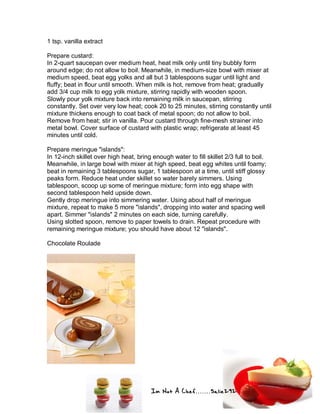 Im Not A Chef.......Salie292
1 tsp. vanilla extract
Prepare custard:
In 2-quart saucepan over medium heat, heat milk only until tiny bubbly form
around edge; do not allow to boil. Meanwhile, in medium-size bowl with mixer at
medium speed, beat egg yolks and all but 3 tablespoons sugar until light and
fluffy; beat in flour until smooth. When milk is hot, remove from heat; gradually
add 3/4 cup milk to egg yolk mixture, stirring rapidly with wooden spoon.
Slowly pour yolk mixture back into remaining milk in saucepan, stirring
constantly. Set over very low heat; cook 20 to 25 minutes, stirring constantly until
mixture thickens enough to coat back of metal spoon; do not allow to boil.
Remove from heat; stir in vanilla. Pour custard through fine-mesh strainer into
metal bowl. Cover surface of custard with plastic wrap; refrigerate at least 45
minutes until cold.
Prepare meringue "islands":
In 12-inch skillet over high heat, bring enough water to fill skillet 2/3 full to boil.
Meanwhile, in large bowl with mixer at high speed, beat egg whites until foamy;
beat in remaining 3 tablespoons sugar, 1 tablespoon at a time, until stiff glossy
peaks form. Reduce heat under skillet so water barely simmers. Using
tablespoon, scoop up some of meringue mixture; form into egg shape with
second tablespoon held upside down.
Gently drop meringue into simmering water. Using about half of meringue
mixture, repeat to make 5 more "islands", dropping into water and spacing well
apart. Simmer "islands" 2 minutes on each side, turning carefully.
Using slotted spoon, remove to paper towels to drain. Repeat procedure with
remaining meringue mixture; you should have about 12 "islands".
Chocolate Roulade
 