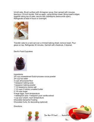 Im Not A Chef.......Salie292
Unroll cake. Brush surface with Armagnac syrup; then spread with mousse,
leaving a 1/2-inch border. Roll up again, using kitchen towel. Bring towel's edges
together along top of cake; secure with clothespins (leave ends open).
Refrigerate at least 4 hours or overnight.
Transfer cake to a rack set over a rimmed baking sheet; remove towel. Pour
glaze on top. Refrigerate 30 minutes. Garnish with chestnuts, if desired.
Devil's Food Cupcakes
Ingredients
3/4 cup unsweetened Dutch-process cocoa powder
3/4 cup hot water
3 cups all-purpose flour
1 teaspoon baking soda
1 teaspoon baking powder
1 1/4 teaspoons coarse salt
1 1/2 cups (3 sticks) unsalted butter
2 1/4 cups sugar
4 large eggs, room temperature
1 tablespoon plus 1 teaspoon pure vanilla extract
1 cup sour cream, room temperature
Chocolate Ganache Frosting
Chocolate Curls, for decorating (optional)
Directions
 