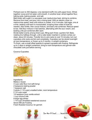 Im Not A Chef.......Salie292
Preheat oven to 350 degrees. Line standard muffin tins with paper liners. Whisk
together cocoa and hot water until smooth. In another bowl, whisk together flour,
baking soda, baking powder, and salt.
Melt butter with sugar in a saucepan over medium-low heat, stirring to combine.
Remove from heat, and pour into a mixing bowl. With an electric mixer on
medium-low speed, beat until mixture is cooled, 4 to 5 minutes. Add eggs, one at
a time, beating until each is incorporated, scraping down sides of bowl as
needed. Add vanilla, then cocoa mixture, and beat until combined. Reduce speed
to low. Add flour mixture in two batches, alternating with the sour cream, and
beating until just combined after each.
Divide batter evenly among lined cups, filling each three- quarters full. Bake,
rotating tins halfway through, until a cake tester inserted in centers comes out
clean, about 20 minutes. Transfer tins to wire racks to cool 15 minutes; turn out
cupcakes onto racks and let cool completely. Cupcakes can be stored overnight
at room temperature, or frozen up to 2 months, in airtight containers.
To finish, use a small offset spatula to spread cupcakes with frosting. Refrigerate
up to 3 days in airtight containers; bring to room temperature and garnish with
chocolate curls just before serving.
Coconut Cupcakes
Ingredients
Makes 2 dozen
3 cups cake flour (not self-rising)
2 teaspoons baking powder
1 teaspoon salt
3 sticks (1 1/2 cups) unsalted butter, room temperature
2 1/4 cups sugar
1/2 teaspoon pure vanilla extract
1 cup coconut milk
8 large egg whites
1 1/4 cups shredded sweetened coconut
Seven-Minute Frosting
Fresh Roasted Coconut, for garnish
 