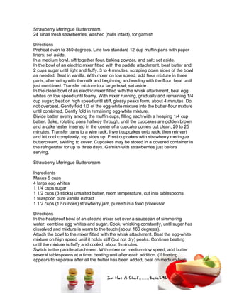 Im Not A Chef.......Salie292
Strawberry Meringue Buttercream
24 small fresh strawberries, washed (hulls intact), for garnish
Directions
Preheat oven to 350 degrees. Line two standard 12-cup muffin pans with paper
liners; set aside.
In a medium bowl, sift together flour, baking powder, and salt; set aside.
In the bowl of an electric mixer fitted with the paddle attachment, beat butter and
2 cups sugar until light and fluffy, 3 to 4 minutes, scraping down sides of the bowl
as needed. Beat in vanilla. With mixer on low speed, add flour mixture in three
parts, alternating with the milk and beginning and ending with the flour; beat until
just combined. Transfer mixture to a large bowl; set aside.
In the clean bowl of an electric mixer fitted with the whisk attachment, beat egg
whites on low speed until foamy. With mixer running, gradually add remaining 1/4
cup sugar; beat on high speed until stiff, glossy peaks form, about 4 minutes. Do
not overbeat. Gently fold 1/3 of the egg-white mixture into the butter-flour mixture
until combined. Gently fold in remaining egg-white mixture.
Divide batter evenly among the muffin cups, filling each with a heaping 1/4 cup
batter. Bake, rotating pans halfway through, until the cupcakes are golden brown
and a cake tester inserted in the center of a cupcake comes out clean, 20 to 25
minutes. Transfer pans to a wire rack. Invert cupcakes onto rack; then reinvert
and let cool completely, top sides up. Frost cupcakes with strawberry meringue
buttercream, swirling to cover. Cupcakes may be stored in a covered container in
the refrigerator for up to three days. Garnish with strawberries just before
serving.
Strawberry Meringue Buttercream
Ingredients
Makes 5 cups
4 large egg whites
1 1/4 cups sugar
1 1/2 cups (3 sticks) unsalted butter, room temperature, cut into tablespoons
1 teaspoon pure vanilla extract
1 1/2 cups (12 ounces) strawberry jam, pureed in a food processor
Directions
In the heatproof bowl of an electric mixer set over a saucepan of simmering
water, combine egg whites and sugar. Cook, whisking constantly, until sugar has
dissolved and mixture is warm to the touch (about 160 degrees).
Attach the bowl to the mixer fitted with the whisk attachment. Beat the egg-white
mixture on high speed until it holds stiff (but not dry) peaks. Continue beating
until the mixture is fluffy and cooled, about 6 minutes.
Switch to the paddle attachment. With mixer on medium-low speed, add butter
several tablespoons at a time, beating well after each addition. (If frosting
appears to separate after all the butter has been added, beat on medium-high
 