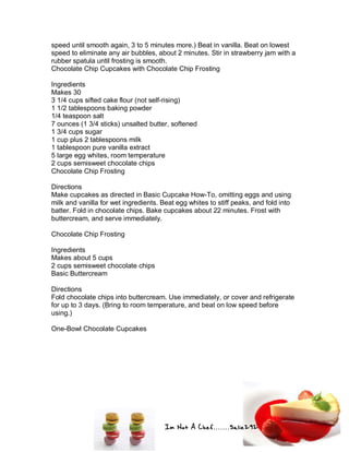 Im Not A Chef.......Salie292
speed until smooth again, 3 to 5 minutes more.) Beat in vanilla. Beat on lowest
speed to eliminate any air bubbles, about 2 minutes. Stir in strawberry jam with a
rubber spatula until frosting is smooth.
Chocolate Chip Cupcakes with Chocolate Chip Frosting
Ingredients
Makes 30
3 1/4 cups sifted cake flour (not self-rising)
1 1/2 tablespoons baking powder
1/4 teaspoon salt
7 ounces (1 3/4 sticks) unsalted butter, softened
1 3/4 cups sugar
1 cup plus 2 tablespoons milk
1 tablespoon pure vanilla extract
5 large egg whites, room temperature
2 cups semisweet chocolate chips
Chocolate Chip Frosting
Directions
Make cupcakes as directed in Basic Cupcake How-To, omitting eggs and using
milk and vanilla for wet ingredients. Beat egg whites to stiff peaks, and fold into
batter. Fold in chocolate chips. Bake cupcakes about 22 minutes. Frost with
buttercream, and serve immediately.
Chocolate Chip Frosting
Ingredients
Makes about 5 cups
2 cups semisweet chocolate chips
Basic Buttercream
Directions
Fold chocolate chips into buttercream. Use immediately, or cover and refrigerate
for up to 3 days. (Bring to room temperature, and beat on low speed before
using.)
One-Bowl Chocolate Cupcakes
 