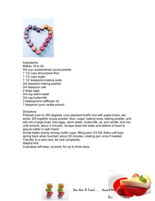 Im Not A Chef.......Salie292
Ingredients
Makes 18 to 24
3/4 cup unsweetened cocoa powder
1 1/2 cups all-purpose flour
1 1/2 cups sugar
1 1/2 teaspoons baking soda
3/4 teaspoon baking powder
3/4 teaspoon salt
2 large eggs
3/4 cup warm water
3/4 cup buttermilk
3 tablespoons safflower oil
1 teaspoon pure vanilla extract
Directions
Preheat oven to 350 degrees. Line standard muffin tins with paper liners; set
aside. Sift together cocoa powder, flour, sugar, baking soda, baking powder, and
salt into a large bowl. Add eggs, warm water, buttermilk, oil, and vanilla, and mix
until smooth, about 3 minutes. Scrape down the sides and bottom of bowl to
assure batter is well mixed.
Divide batter evenly among muffin cups, filling each 2/3 full. Bake until tops
spring back when touched, about 20 minutes, rotating pan once if needed.
Transfer to a wire rack; let cool completely.
Helpful Hint
Cupcakes will keep, covered, for up to three days.
 