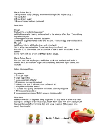 Im Not A Chef.......Salie292
Maple Butter Sauce
3/4 cup maple syrup ( I highly recommend using REAL maple syrup )
1/2 cup butter
3/4 cup brown sugar
1/4 cup chopped walnuts (optional)
Directions:
Dough
Preheat the oven to 350 degrees F.
Add baking powder, baking soda and salt to the already sifted flour. Then sift dry
ingredients again.
Add chopped nuts and mix well. Set aside.
Add brown sugar to melted butter and mix well. Then add egg and vanilla extract.
Mix well.
Add flour mixture, a little at a time, until mixed well.
Stir in white chocolate chips. Spread out dough in a 9-inch pan.
Bake for 20 to 25 minutes. Use a toothpick or fork to test if it is cooked in the
center.
Serve warm with ice cream and Maple Butter Sauce.
Maple Butter Sauce
In a pan, add real maple syrup and butter, cook over low heat until butter is
melted. Next, stir in brown sugar until completely dissolved. If you desire, add
walnuts.
Italian Meringue Drops
Ingredients
2 2/3 cups sugar
9 large egg whites
1 teaspoon cream of tartar
1/2 teaspoon pure vanilla extract
3 tablespoons plus 2 1/4 teaspoons coffee extract
2 teaspoons chocolate extract
12 ounces best-quality bittersweet chocolate, coarsely chopped
1 1/2 teaspoons canola oil
2 teaspoons unsweetened Dutch-process cocoa powder
Directions
Preheat oven to 175 degrees. Bring sugar and 2/3 cup water to a boil in a small
saucepan. Swirl pan to dissolve sugar. Wash down sides with a wet pastry brush
to prevent crystals from forming. Boil until syrup registers 238 degrees on a
candy thermometer.
 