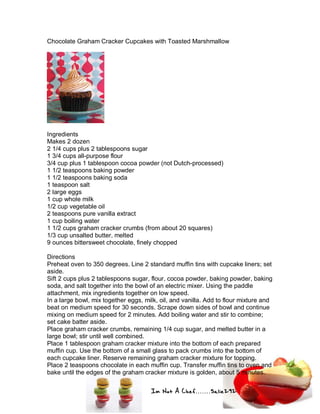 Im Not A Chef.......Salie292
Chocolate Graham Cracker Cupcakes with Toasted Marshmallow
Ingredients
Makes 2 dozen
2 1/4 cups plus 2 tablespoons sugar
1 3/4 cups all-purpose flour
3/4 cup plus 1 tablespoon cocoa powder (not Dutch-processed)
1 1/2 teaspoons baking powder
1 1/2 teaspoons baking soda
1 teaspoon salt
2 large eggs
1 cup whole milk
1/2 cup vegetable oil
2 teaspoons pure vanilla extract
1 cup boiling water
1 1/2 cups graham cracker crumbs (from about 20 squares)
1/3 cup unsalted butter, melted
9 ounces bittersweet chocolate, finely chopped
Directions
Preheat oven to 350 degrees. Line 2 standard muffin tins with cupcake liners; set
aside.
Sift 2 cups plus 2 tablespoons sugar, flour, cocoa powder, baking powder, baking
soda, and salt together into the bowl of an electric mixer. Using the paddle
attachment, mix ingredients together on low speed.
In a large bowl, mix together eggs, milk, oil, and vanilla. Add to flour mixture and
beat on medium speed for 30 seconds. Scrape down sides of bowl and continue
mixing on medium speed for 2 minutes. Add boiling water and stir to combine;
set cake batter aside.
Place graham cracker crumbs, remaining 1/4 cup sugar, and melted butter in a
large bowl; stir until well combined.
Place 1 tablespoon graham cracker mixture into the bottom of each prepared
muffin cup. Use the bottom of a small glass to pack crumbs into the bottom of
each cupcake liner. Reserve remaining graham cracker mixture for topping.
Place 2 teaspoons chocolate in each muffin cup. Transfer muffin tins to oven and
bake until the edges of the graham cracker mixture is golden, about 5 minutes.
 