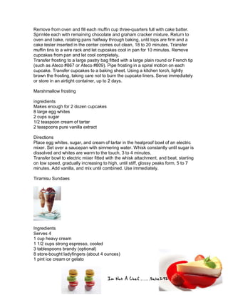 Im Not A Chef.......Salie292
Remove from oven and fill each muffin cup three-quarters full with cake batter.
Sprinkle each with remaining chocolate and graham cracker mixture. Return to
oven and bake, rotating pans halfway through baking, until tops are firm and a
cake tester inserted in the center comes out clean, 18 to 20 minutes. Transfer
muffin tins to a wire rack and let cupcakes cool in pan for 10 minutes. Remove
cupcakes from pan and let cool completely.
Transfer frosting to a large pastry bag fitted with a large plain round or French tip
(such as Ateco #867 or Ateco #809). Pipe frosting in a spiral motion on each
cupcake. Transfer cupcakes to a baking sheet. Using a kitchen torch, lightly
brown the frosting, taking care not to burn the cupcake liners. Serve immediately
or store in an airtight container, up to 2 days.
Marshmallow frosting
ingredients
Makes enough for 2 dozen cupcakes
8 large egg whites
2 cups sugar
1/2 teaspoon cream of tartar
2 teaspoons pure vanilla extract
Directions
Place egg whites, sugar, and cream of tartar in the heatproof bowl of an electric
mixer. Set over a saucepan with simmering water. Whisk constantly until sugar is
dissolved and whites are warm to the touch, 3 to 4 minutes.
Transfer bowl to electric mixer fitted with the whisk attachment, and beat, starting
on low speed, gradually increasing to high, until stiff, glossy peaks form, 5 to 7
minutes. Add vanilla, and mix until combined. Use immediately.
Tiramisu Sundaes
Ingredients
Serves 4
1 cup heavy cream
1 1/2 cups strong espresso, cooled
3 tablespoons brandy (optional)
8 store-bought ladyfingers (about 4 ounces)
1 pint ice cream or gelato
 