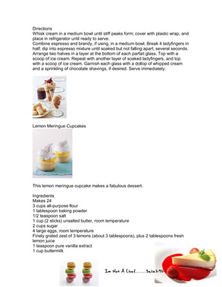 Im Not A Chef.......Salie292
Directions
Whisk cream in a medium bowl until stiff peaks form; cover with plastic wrap, and
place in refrigerator until ready to serve.
Combine espresso and brandy, if using, in a medium bowl. Break 4 ladyfingers in
half; dip into espresso mixture until soaked but not falling apart, several seconds.
Arrange two halves in a layer at the bottom of each parfait glass. Top with a
scoop of ice cream. Repeat with another layer of soaked ladyfingers, and top
with a scoop of ice cream. Garnish each glass with a dollop of whipped cream
and a sprinkling of chocolate shavings, if desired. Serve immediately.
Lemon Meringue Cupcakes
This lemon meringue cupcake makes a fabulous dessert.
Ingredients
Makes 24
3 cups all-purpose flour
1 tablespoon baking powder
1/2 teaspoon salt
1 cup (2 sticks) unsalted butter, room temperature
2 cups sugar
4 large eggs, room temperature
Finely grated zest of 3 lemons (about 3 tablespoons), plus 2 tablespoons fresh
lemon juice
1 teaspoon pure vanilla extract
1 cup buttermilk
 