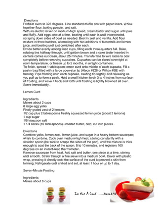 Im Not A Chef.......Salie292
Directions
Preheat oven to 325 degrees. Line standard muffin tins with paper liners. Whisk
together flour, baking powder, and salt.
With an electric mixer on medium-high speed, cream butter and sugar until pale
and fluffy. Add eggs, one at a time, beating until each is until incorporated,
scraping down sides of bowl as needed. Beat in zest and vanilla. Add flour
mixture in three batches, alternating with two additions of buttermilk and lemon
juice, and beating until just combined after each.
Divide batter evenly among lined cups, filling each three-quarters full. Bake,
rotating tins halfway through, until golden brown and a cake tester inserted in
centers comes out clean, about 25 minutes. Transfer tins to wire racks to cool
completely before removing cupcakes. Cupcakes can be stored overnight at
room temperature, or frozen up to 2 months, in airtight containers.
To finish, spread 1 tablespoon lemon curd onto middle of each cupcake. Fill a
pastry bag fitted with a large open-star tip (Ateco #828 or Wilton #8B) with
frosting. Pipe frosting onto each cupcake, swirling tip slightly and releasing as
you pull up to form a peak. Hold a small kitchen torch 3 to 4 inches from surface
of frosting, and wave it back and forth until frosting is lightly browned all over.
Serve immediately.
Lemon Curd
Ingredients
Makes about 2 cups
8 large egg yolks
Finely grated zest of 2 lemons
1/2 cup plus 2 tablespoons freshly squeezed lemon juice (about 3 lemons)
1 cup sugar
1/8 teaspoon salt
1 1/4 sticks (10 tablespoons) unsalted butter, cold, cut into pieces
Directions
Combine yolks, lemon zest, lemon juice, and sugar in a heavy-bottom saucepan;
whisk to combine. Cook over medium-high heat, stirring constantly with a
wooden spoon (be sure to scrape the sides of the pan), until the mixture is thick
enough to coat the back of the spoon, 8 to 10 minutes, and registers 160
degrees on an instant-read thermometer.
Remove saucepan from heat. Add salt and butter, one piece at a time, stirring
until smooth. Strain through a fine sieve into a medium bowl. Cover with plastic
wrap, pressing it directly onto the surface of the curd to prevent a skin from
forming. Refrigerate until chilled and set, at least 1 hour or up to 1 day.
Seven-Minute Frosting
Ingredients
Makes about 8 cups
 