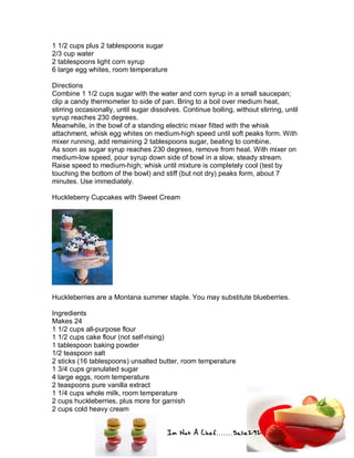 Im Not A Chef.......Salie292
1 1/2 cups plus 2 tablespoons sugar
2/3 cup water
2 tablespoons light corn syrup
6 large egg whites, room temperature
Directions
Combine 1 1/2 cups sugar with the water and corn syrup in a small saucepan;
clip a candy thermometer to side of pan. Bring to a boil over medium heat,
stirring occasionally, until sugar dissolves. Continue boiling, without stirring, until
syrup reaches 230 degrees.
Meanwhile, in the bowl of a standing electric mixer fitted with the whisk
attachment, whisk egg whites on medium-high speed until soft peaks form. With
mixer running, add remaining 2 tablespoons sugar, beating to combine.
As soon as sugar syrup reaches 230 degrees, remove from heat. With mixer on
medium-low speed, pour syrup down side of bowl in a slow, steady stream.
Raise speed to medium-high; whisk until mixture is completely cool (test by
touching the bottom of the bowl) and stiff (but not dry) peaks form, about 7
minutes. Use immediately.
Huckleberry Cupcakes with Sweet Cream
Huckleberries are a Montana summer staple. You may substitute blueberries.
Ingredients
Makes 24
1 1/2 cups all-purpose flour
1 1/2 cups cake flour (not self-rising)
1 tablespoon baking powder
1/2 teaspoon salt
2 sticks (16 tablespoons) unsalted butter, room temperature
1 3/4 cups granulated sugar
4 large eggs, room temperature
2 teaspoons pure vanilla extract
1 1/4 cups whole milk, room temperature
2 cups huckleberries, plus more for garnish
2 cups cold heavy cream
 