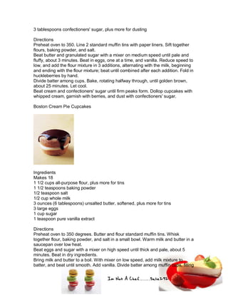 Im Not A Chef.......Salie292
3 tablespoons confectioners' sugar, plus more for dusting
Directions
Preheat oven to 350. Line 2 standard muffin tins with paper liners. Sift together
flours, baking powder, and salt.
Beat butter and granulated sugar with a mixer on medium speed until pale and
fluffy, about 3 minutes. Beat in eggs, one at a time, and vanilla. Reduce speed to
low, and add the flour mixture in 3 additions, alternating with the milk, beginning
and ending with the flour mixture; beat until combined after each addition. Fold in
huckleberries by hand.
Divide batter among cups. Bake, rotating halfway through, until golden brown,
about 25 minutes. Let cool.
Beat cream and confectioners' sugar until firm peaks form. Dollop cupcakes with
whipped cream, garnish with berries, and dust with confectioners' sugar.
Boston Cream Pie Cupcakes
Ingredients
Makes 18
1 1/2 cups all-purpose flour, plus more for tins
1 1/2 teaspoons baking powder
1/2 teaspoon salt
1/2 cup whole milk
3 ounces (6 tablespoons) unsalted butter, softened, plus more for tins
3 large eggs
1 cup sugar
1 teaspoon pure vanilla extract
Directions
Preheat oven to 350 degrees. Butter and flour standard muffin tins. Whisk
together flour, baking powder, and salt in a small bowl. Warm milk and butter in a
saucepan over low heat.
Beat eggs and sugar with a mixer on high speed until thick and pale, about 5
minutes. Beat in dry ingredients.
Bring milk and butter to a boil. With mixer on low speed, add milk mixture to
batter, and beat until smooth. Add vanilla. Divide batter among muffin cups, filling
 