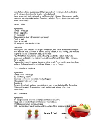 Im Not A Chef.......Salie292
each halfway. Bake cupcakes until light gold, about 15 minutes. Let cool in tins
for 10 minutes, then transfer to wire racks. Let cool.
Using a serrated knife, cut each in half horizontally. Spread 1 tablespoon vanilla
cream on each cupcake bottom. Sandwich with top. Spoon glaze over each, and
serve immediately.
Vanilla Cream
Ingredients
Makes 1 1/2 cups
2 large egg yolks
1/4 cup sugar
2 tablespoons plus 1/2 teaspoon cornstarch
Pinch of salt
1 cup whole milk
1/2 teaspoon pure vanilla extract
Directions
Whisk yolks until smooth. Mix sugar, cornstarch, and salt in a medium saucepan
over medium heat. Add milk in a slow, steady stream. Cook, stirring, until mixture
begins to bubble and thicken, about 5 minutes.
Pour 1/3 of milk mixture into yolks, whisking constantly. Return mixture to
saucepan, and cook over medium heat, stirring often, until thick, 2 to 4 minutes.
Stir in vanilla.
Pass vanilla cream through a fine sieve into a bowl. Press plastic wrap directly on
surface. Refrigerate until cold, at least 1 hour, or up to 2 days.
Chocolate-Ganache Glaze
Ingredients
Makes about 1 1/4 cups
2/3 cup heavy cream
6 ounces semisweet chocolate, finely chopped
1 tablespoon light corn syrup
Directions
Remove from heat, and add chocolate and corn syrup. Let stand for 5 minutes.
Whisk until smooth. Transfer to a bowl, and let cool, stirring often. Use
immediately.
Pina Colada Pie
Ingredients
3/4 cup pineapple-coconut nectar (recommended: Kern's)
1 cup light coconut milk (recommended: Thai Kitchen)
1 1/2 teaspoons rum extract, divided
1 (3.4-ounce) box instant vanillapudding and pie filling (recommended: Jell-O)
 