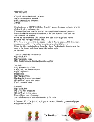Im Not A Chef.......Salie292
FOR THE BASE
200g/7oz chocolate biscuits, crushed
75g/3oz/6 tbsp butter, melted
2.5ml/ ½ tsp ground cinnamon
Method
1 Preheat oven to 180°C/350°F/Gas 4. Lightly grease the base and sides of a 23
x 7.5 cm/9 x 3 in springform tin.
2 To make the base, mix the crushed biscuits with the butter and cinnamon.
Press the mixture evenly on to the base of the tin to make a crust. Melt the
chocolate and set it aside.
3 Beat the cream cheese until smooth, then beat in the sugar and vanilla
essence. Add the eggs, one at a time.
4 Stir the soured cream into the cocoa powder to form a paste. Add to the cream
cheese mixture. Stir in the melted chocolate and mix until smooth.
5 Pour the filling on to the base. Bake for 1 hour. Cool in the tin, then remove the
sides of the tin and slide the cheesecake on to a plate.
Serve chilled.
Luscious Chocolate Cheesecake
75g (3oz) butter
25g (1oz) caster sugar
175g (6oz) chocolate digestive biscuits, crushed
FILLING..
100g (4oz)plain chocolate
2 75g (10oz) full fat soft cheese
3 eggs, separated
2 tbsp cocoa
25g (1oz) plain flour
50g (2oz) light muscovado sugar
142ml (5fl oz) pot of sour cream
50g (2oz) caster sugar
TOPPING.
25g (1oz) butter
l00g (4oz) plain chocolate
125ml (4fl oz) double cream
2 tsp golden syrup, icing sugar,
chocolate leaves and fresh strawberries to decorate
1. Grease a 23cm (9in) round, spring-form cake tin. Line with greaseproof paper
and grease the paper.
 