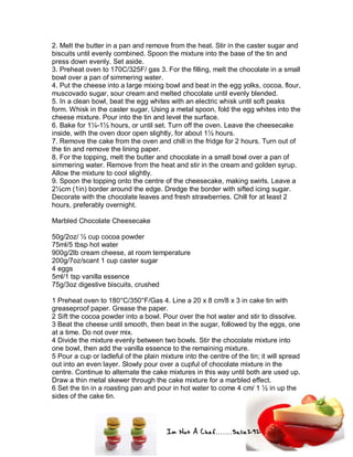 Im Not A Chef.......Salie292
2. Melt the butter in a pan and remove from the heat. Stir in the caster sugar and
biscuits until evenly combined. Spoon the mixture into the base of the tin and
press down evenly. Set aside.
3. Preheat oven to 170C/325F/ gas 3. For the filling, melt the chocolate in a small
bowl over a pan of simmering water.
4. Put the cheese into a large mixing bowl and beat in the egg yolks, cocoa, flour,
muscovado sugar, sour cream and melted chocolate until evenly blended.
5. In a clean bowl, beat the egg whites with an electric whisk until soft peaks
form. Whisk in the caster sugar, Using a metal spoon, fold the egg whites into the
cheese mixture. Pour into the tin and level the surface.
6. Bake for 1¼-1½ hours, or until set. Turn off the oven. Leave the cheesecake
inside, with the oven door open slightly, for about 1½ hours.
7. Remove the cake from the oven and chill in the fridge for 2 hours. Turn out of
the tin and remove the lining paper.
8. For the topping, melt the butter and chocolate in a small bowl over a pan of
simmering water. Remove from the heat and stir in the cream and golden syrup.
Allow the mixture to cool slightly.
9. Spoon the topping onto the centre of the cheesecake, making swirls. Leave a
2½cm (1in) border around the edge. Dredge the border with sifted icing sugar.
Decorate with the chocolate leaves and fresh strawberries. Chill for at least 2
hours, preferably overnight.
Marbled Chocolate Cheesecake
50g/2oz/ ½ cup cocoa powder
75ml/5 tbsp hot water
900g/2lb cream cheese, at room temperature
200g/7oz/scant 1 cup caster sugar
4 eggs
5ml/1 tsp vanilla essence
75g/3oz digestive biscuits, crushed
1 Preheat oven to 180°C/350°F/Gas 4. Line a 20 x 8 cm/8 x 3 in cake tin with
greaseproof paper. Grease the paper.
2 Sift the cocoa powder into a bowl. Pour over the hot water and stir to dissolve.
3 Beat the cheese until smooth, then beat in the sugar, followed by the eggs, one
at a time. Do not over mix.
4 Divide the mixture evenly between two bowls. Stir the chocolate mixture into
one bowl, then add the vanilla essence to the remaining mixture.
5 Pour a cup or ladleful of the plain mixture into the centre of the tin; it will spread
out into an even layer. Slowly pour over a cupful of chocolate mixture in the
centre. Continue to alternate the cake mixtures in this way until both are used up.
Draw a thin metal skewer through the cake mixture for a marbled effect.
6 Set the tin in a roasting pan and pour in hot water to come 4 cm/ 1 ½ in up the
sides of the cake tin.
 