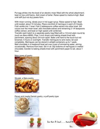 Im Not A Chef.......Salie292
Put egg whites into the bowl of an electric mixer fitted with the whisk attachment;
beat on low until foamy. Add cream of tartar. Raise speed to medium-high. Beat
until stiff (but not dry) peaks form.
With mixer running, slowly pour in hot sugar syrup. Raise speed to high. Beat
until cooled, about 10 minutes. Place one-third of meringue in each of 2 bowls.
Fold vanilla into 1 bowl. Fold 3 tablespoons coffee extract into other bowl. Sift
cocoa over the mixer bowl; add chocolate extract and remaining 2 1/4 teaspoons
coffee extract, and beat on high speed until combined.
Transfer each batch to a separate pastry bag fitted with a 1/2-inch plain round tip
(such as Ateco #806). Pipe 1-inch drops onto baking sheets lined with
parchment, spacing about 3/4 inch apart. Bake until hard to the touch but not
browned, 5 hours or overnight. Transfer meringues to wire racks; let cool
completely. Meringues can be stored in airtight containers up to 1 week.
Melt chocolate in a heatproof bowl set over a pan of simmering water, stirring
occasionally. Remove from heat. Stir in oil. Dip bottoms of meringues in melted
chocolate; transfer to baking sheets lined with parchment paper to set, about 1
hour.
Main types of pastry
Strudel, a flaky pastry
Pecan and maple Danish pastry, a puff pastry type
 