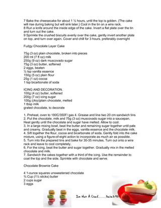 Im Not A Chef.......Salie292
7 Bake the cheesecake for about 1 ½ hours, until the top is golden. (The cake
will rise during baking but will sink later.) Cool in the tin on a wire rack.
8 Run a knife around the inside edge of the cake. Invert a flat plate over the tin
and turn out the cake.
9 Sprinkle the crushed biscuits evenly over the cake, gently invert another plate
on top, and turn over again. Cover and chill for 3 hours, preferably overnight
Fudgy Chocolate Layer Cake
75g (3 oz) plain chocolate, broken into pieces
200 ml (7 fl oz) milk
250g (9 oz) dark muscovado sugar
75g (3 oz) butter, softened
2 eggs, beaten
½ tsp vanilla essence
150g (5 oz) plain flour
25g (1 oz) cocoa
1 tsp bicarbonate of soda
ICING AND DECORATION.
100g (4 oz) butter, softened
200g (7 oz) icing sugar
100g ((4oz)plain chocolate, melted
1 tbsp milk
grated chocolate, to decorate
1. Preheat, oven to 180C/350F/ gas 4. Grease and line two 20 cm sandwich tins
2. Put the chocolate, milk and 75g (3 oz) muscovado sugar into a saucepan.
Heat gently until the chocolate and sugar have melted. Allow to cool.
3. In a large mixing bowl, beat the butter and remaining sugar together until pale
and creamy. Gradually beat in the eggs, vanilla essence and the chocolate milk.
4. Sift together the flour, cocoa and bicarbonate of soda. Gently fold into the cake
mixture, using a figure-of-eight action to incorporate as much air as possible.
5. Turn into the prepared tins and bake for 30-35 minutes. Turn out onto a wire
rack and leave to cool completely.
6. For the icing, beat the butter and sugar together. Gradually mix in the melted
chocolate and milk.
7. Sandwich the cakes together with a third of the icing. Use the remainder to
coat the top and the side. Sprinkle with chocolate and serve.
Chocolate Brownie Cake
4 1-ounce squares unsweetened chocolate
¾ Cup (1½ sticks) butter
2 cups sugar
3 eggs
 
