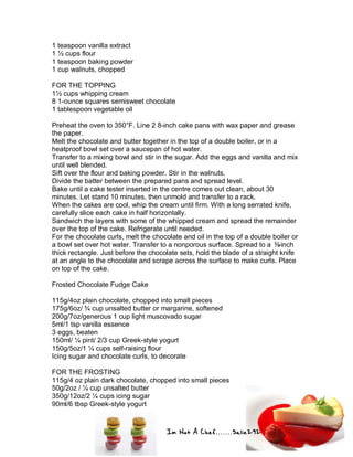 Im Not A Chef.......Salie292
1 teaspoon vanilla extract
1 ½ cups flour
1 teaspoon baking powder
1 cup walnuts, chopped
FOR THE TOPPING
1½ cups whipping cream
8 1-ounce squares semisweet chocolate
1 tablespoon vegetable oil
Preheat the oven to 350°F. Line 2 8-inch cake pans with wax paper and grease
the paper.
Melt the chocolate and butter together in the top of a double boiler, or in a
heatproof bowl set over a saucepan of hot water.
Transfer to a mixing bowl and stir in the sugar. Add the eggs and vanilla and mix
until well blended.
Sift over the flour and baking powder. Stir in the walnuts.
Divide the batter between the prepared pans and spread level.
Bake until a cake tester inserted in the centre comes out clean, about 30
minutes. Let stand 10 minutes, then unmold and transfer to a rack.
When the cakes are cool, whip the cream until firm. With a long serrated knife,
carefully slice each cake in half horizontally.
Sandwich the layers with some of the whipped cream and spread the remainder
over the top of the cake. Refrigerate until needed.
For the chocolate curls, melt the chocolate and oil in the top of a double boiler or
a bowl set over hot water. Transfer to a nonporous surface. Spread to a ⅜-inch
thick rectangle. Just before the chocolate sets, hold the blade of a straight knife
at an angle to the chocolate and scrape across the surface to make curls. Place
on top of the cake.
Frosted Chocolate Fudge Cake
115g/4oz plain chocolate, chopped into small pieces
175g/6oz/ ¾ cup unsalted butter or margarine, softened
200g/7oz/generous 1 cup light muscovado sugar
5ml/1 tsp vanilla essence
3 eggs, beaten
150ml/ ¼ pint/ 2/3 cup Greek-style yogurt
150g/5oz/1 ¼ cups self-raising flour
Icing sugar and chocolate curls, to decorate
FOR THE FROSTING
115g/4 oz plain dark chocolate, chopped into small pieces
50g/2oz / ¼ cup unsalted butter
350g/12oz/2 ¼ cups icing sugar
90ml/6 tbsp Greek-style yogurt
 