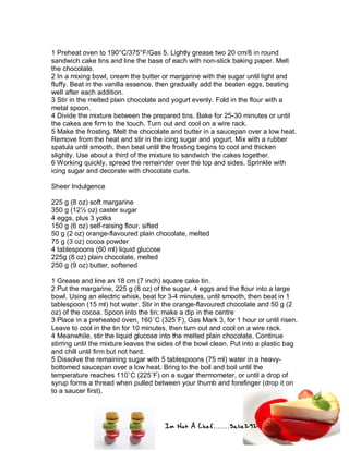 Im Not A Chef.......Salie292
1 Preheat oven to 190°C/375°F/Gas 5. Lightly grease two 20 cm/8 in round
sandwich cake tins and line the base of each with non-stick baking paper. Melt
the chocolate.
2 In a mixing bowl, cream the butter or margarine with the sugar until light and
fluffy. Beat in the vanilla essence, then gradually add the beaten eggs, beating
well after each addition.
3 Stir in the melted plain chocolate and yogurt evenly. Fold in the flour with a
metal spoon.
4 Divide the mixture between the prepared tins. Bake for 25-30 minutes or until
the cakes are firm to the touch. Turn out and cool on a wire rack.
5 Make the frosting. Melt the chocolate and butter in a saucepan over a low heat.
Remove from the heat and stir in the icing sugar and yogurt. Mix with a rubber
spatula until smooth, then beat until the frosting begins to cool and thicken
slightly. Use about a third of the mixture to sandwich the cakes together.
6 Working quickly, spread the remainder over the top and sides. Sprinkle with
icing sugar and decorate with chocolate curls.
Sheer Indulgence
225 g (8 oz) soft margarine
350 g (12½ oz) caster sugar
4 eggs, plus 3 yolks
150 g (6 oz) self-raising flour, sifted
50 g (2 oz) orange-flavoured plain chocolate, melted
75 g (3 oz) cocoa powder
4 tablespoons (60 ml) liquid glucose
225g (8 oz) plain chocolate, melted
250 g (9 oz) butter, softened
1 Grease and line an 18 cm (7 inch) square cake tin.
2 Put the margarine, 225 g (8 oz) of the sugar, 4 eggs and the flour into a large
bowl. Using an electric whisk, beat for 3-4 minutes, until smooth, then beat in 1
tablespoon (15 ml) hot water. Stir in the orange-flavoured chocolate and 50 g (2
oz) of the cocoa. Spoon into the tin; make a dip in the centre
3 Place in a preheated oven, 160˚C (325˚F), Gas Mark 3, for 1 hour or until risen.
Leave to cool in the tin for 10 minutes, then turn out and cool on a wire rack.
4 Meanwhile, stir the liquid glucose into the melted plain chocolate. Continue
stirring until the mixture leaves the sides of the bowl clean. Put into a plastic bag
and chill until firm but not hard.
5 Dissolve the remaining sugar with 5 tablespoons (75 ml) water in a heavy-
bottomed saucepan over a low heat. Bring to the boil and boil until the
temperature reaches 110˚C (225˚F) on a sugar thermometer, or until a drop of
syrup forms a thread when pulled between your thumb and forefinger (drop it on
to a saucer first).
 