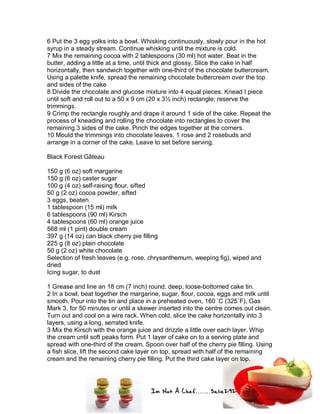 Im Not A Chef.......Salie292
6 Put the 3 egg yolks into a bowl. Whisking continuously, slowly pour in the hot
syrup in a steady stream. Continue whisking until the mixture is cold.
7 Mix the remaining cocoa with 2 tablespoons (30 ml) hot water. Beat in the
butter, adding a little at a time, until thick and glossy. Slice the cake in half
horizontally, then sandwich together with one-third of the chocolate buttercream.
Using a palette knife, spread the remaining chocolate buttercream over the top
and sides of the cake
8 Divide the chocolate and glucose mixture into 4 equal pieces. Knead I piece
until soft and roll out to a 50 x 9 cm (20 x 3½ inch) rectangle; reserve the
trimmings.
9 Crimp the rectangle roughly and drape it around 1 side of the cake. Repeat the
process of kneading and rolling the chocolate into rectangles to cover the
remaining 3 sides of the cake. Pinch the edges together at the corners.
10 Mould the trimmings into chocolate leaves, 1 rose and 2 rosebuds and
arrange in a corner of the cake. Leave to set before serving.
Black Forest Gâteau
150 g (6 oz) soft margarine
150 g (6 oz) caster sugar
100 g (4 oz) self-raising flour, sifted
50 g (2 oz) cocoa powder, sifted
3 eggs, beaten
1 tablespoon (15 ml) milk
6 tablespoons (90 ml) Kirsch
4 tablespoons (60 ml) orange juice
568 ml (1 pint) double cream
397 g (14 oz) can black cherry pie filling
225 g (8 oz) plain chocolate
50 g (2 oz) white chocolate
Selection of fresh leaves (e.g. rose, chrysanthemum, weeping fig), wiped and
dried
Icing sugar, to dust
1 Grease and line an 18 cm (7 inch) round, deep, loose-bottomed cake tin.
2 In a bowl, beat together the margarine, sugar, flour, cocoa, eggs and milk until
smooth. Pour into the tin and place in a preheated oven, 160 ˚C (325˚F), Gas
Mark 3, for 50 minutes or until a skewer inserted into the centre comes out clean.
Turn out and cool on a wire rack. When cold, slice the cake horizontally into 3
layers, using a long, serrated knife.
3 Mix the Kirsch with the orange juice and drizzle a little over each layer. Whip
the cream until soft peaks form. Put 1 layer of cake on to a serving plate and
spread with one-third of the cream. Spoon over half of the cherry pie filling. Using
a fish slice, lift the second cake layer on top, spread with half of the remaining
cream and the remaining cherry pie filling. Put the third cake layer on top.
 
