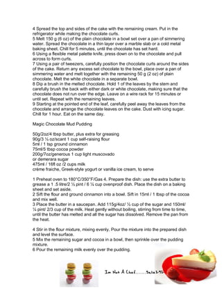 Im Not A Chef.......Salie292
4 Spread the top and sides of the cake with the remaining cream. Put in the
refrigerator while making the chocolate curls.
5 Melt 150 g (6 oz) of the plain chocolate in a bowl set over a pan of simmering
water. Spread the chocolate in a thin layer over a marble slab or a cold metal
baking sheet. Chill for 5 minutes, until the chocolate has set hard.
6 Using a flexible metal palette knife, press down on to the chocolate and pull
across to form curls.
7 Using a pair of tweezers, carefully position the chocolate curls around the sides
of the cake. Return any excess set chocolate to the bowl, place over a pan of
simmering water and melt together with the remaining 50 g (2 oz) of plain
chocolate. Melt the white chocolate in a separate bowl.
8 Dip a brush in the melted chocolate. Hold 1 of the leaves by the stem and
carefully brush the back with either dark or white chocolate, making sure that the
chocolate does not run over the edge. Leave on a wire rack for 15 minutes or
until set. Repeat with the remaining leaves.
9 Starting at the pointed end of the leaf, carefully peel away the leaves from the
chocolate and arrange the chocolate leaves on the cake. Dust with icing sugar.
Chill for 1 hour. Eat on the same day.
Magic Chocolate Mud Pudding
50g/2oz/4 tbsp butter, plus extra for greasing
90g/3 ½ oz/scant 1 cup self-raising flour
5ml / 1 tsp ground cinnamon
75ml/5 tbsp cocoa powder
200g/7oz/generous 1 cup light muscovado
or demerara sugar
475ml / 16fl oz /2 cups milk
crème fraiche, Greek-style yogurt or vanilla ice cream, to serve
1 Preheat oven to 180°C/350°F/Gas 4. Prepare the dish: use the extra butter to
grease a 1 .5 litre/2 ½ pint / 6 ¼ cup ovenproof dish. Place the dish on a baking
sheet and set aside.
2 Sift the flour and ground cinnamon into a bowl. Sift in 15ml / 1 tbsp of the cocoa
and mix well.
3 Place the butter in a saucepan. Add 115g/4oz/ ½ cup of the sugar and 150ml/
¼ pint/ 2/3 cup of the milk. Heat gently without boiling, stirring from time to time,
until the butter has melted and all the sugar has dissolved. Remove the pan from
the heat.
4 Stir in the flour mixture, mixing evenly. Pour the mixture into the prepared dish
and level the surface.
5 Mix the remaining sugar and cocoa in a bowl, then sprinkle over the pudding
mixture.
6 Pour the remaining milk evenly over the pudding.
 