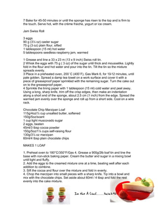 Im Not A Chef.......Salie292
7 Bake for 45-50 minutes or until the sponge has risen to the top and is firm to
the touch. Serve hot, with the crème fraiche, yogurt or ice cream.
Jam Swiss Roll
3 eggs
90 g (3½ oz) caster sugar
75 g (3 oz) plain flour, sifted
1 tablespoon (15 ml) hot water
5 tablespoons seedless raspberry jam, warmed
1 Grease and line a 33 x 23 m (13 x 9 inch) Swiss roll tin.
2 Whisk the eggs with 75 g ( 3 oz) of the sugar until thick and mousselike. Lightly
fold in the flour and hot water and pour into the tin. Tilt the tin so the mixture
spreads evenly.
3 Place in a preheated oven, 200˚C (400˚F), Gas Mark 6, for 10-12 minutes, until
pale golden. Spread a damp tea towel on a work surface and cover it with a
piece of greaseproof paper sprinkled with the remaining sugar. Turn the cake out
on to the greaseproof paper.
4 Sprinkle the lining paper with 1 tablespoon (15 ml) cold water and peel away.
Using a long, sharp knife, trim off the crisp edges, then make an indentation
along a short end of the sponge, about 2.5 cm (1 inch) from the edge. Spread the
warmed jam evenly over the sponge and roll up from a short side. Cool on a wire
rack.
Chocolate Chip Marzipan Loaf
115g/4oz/½ cup unsalted butter, softened
150g/5oz/scant
1 cup light muscovado sugar
2 eggs, beaten
45ml/3 tbsp cocoa powder
150g/5oz/1¼ cups self-raising flour
130g/3½ oz marzipan
60ml/4 tbsp plain chocolate chips
MAKES 1 LOAF
1. Preheat oven to 180°C/350°F/Gas 4. Grease a 900g/2lb loaf tin and line the
base with non-stick baking paper. Cream the butter and sugar in a mixing bowl
until light and fluffy.
2. Add the eggs to the creamed mixture one at a time, beating well after each
addition to combine.
3. Sift the cocoa and flour over the mixture and fold in evenly.
4. Chop the marzipan into small pieces with a sharp knife. Tip into a bowl and
mix with the chocolate chips. Set aside about 60ml / 4 tbsp and fold the rest
evenly into the cake mixture.
 
