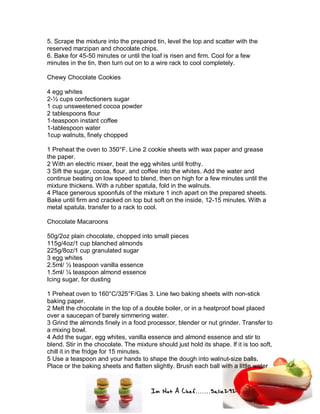 Im Not A Chef.......Salie292
5. Scrape the mixture into the prepared tin, level the top and scatter with the
reserved marzipan and chocolate chips.
6. Bake for 45-50 minutes or until the loaf is risen and firm. Cool for a few
minutes in the tin, then turn out on to a wire rack to cool completely.
Chewy Chocolate Cookies
4 egg whites
2-½ cups confectioners sugar
1 cup unsweetened cocoa powder
2 tablespoons flour
1-teaspoon instant coffee
1-tablespoon water
1cup walnuts, finely chopped
1 Preheat the oven to 350°F. Line 2 cookie sheets with wax paper and grease
the paper.
2 With an electric mixer, beat the egg whites until frothy.
3 Sift the sugar, cocoa, flour, and coffee into the whites. Add the water and
continue beating on low speed to blend, then on high for a few minutes until the
mixture thickens. With a rubber spatula, fold in the walnuts.
4 Place generous spoonfuls of the mixture 1 inch apart on the prepared sheets.
Bake until firm and cracked on top but soft on the inside, 12-15 minutes. With a
metal spatula, transfer to a rack to cool.
Chocolate Macaroons
50g/2oz plain chocolate, chopped into small pieces
115g/4oz/1 cup blanched almonds
225g/8oz/1 cup granulated sugar
3 egg whites
2.5ml/ ½ teaspoon vanilla essence
1.5ml/ ¼ teaspoon almond essence
Icing sugar, for dusting
1 Preheat oven to 160°C/325°F/Gas 3. Line two baking sheets with non-stick
baking paper.
2 Melt the chocolate in the top of a double boiler, or in a heatproof bowl placed
over a saucepan of barely simmering water.
3 Grind the almonds finely in a food processor, blender or nut grinder. Transfer to
a mixing bowl.
4 Add the sugar, egg whites, vanilla essence and almond essence and stir to
blend. Stir in the chocolate. The mixture should just hold its shape. If it is too soft,
chill it in the fridge for 15 minutes.
5 Use a teaspoon and your hands to shape the dough into walnut-size balls.
Place or the baking sheets and flatten slightly. Brush each ball with a little water
 