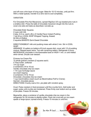 Im Not A Chef.......Salie292
and sift over a thin layer of icing sugar. Bake for 10-12 minutes, until just firm.
With a metal spatula, transfer to a wire rack to cool completely.
VARIATION
For Chocolate Pine Nut Macaroons, spread 50g/2oz/ 2/3 cup toasted pine nuts in
a shallow dish. Press the balls of chocolate macaroon dough into the nuts to
cover one side and bake as described, nut-side up.
Chocolate Eclair Squares
2 cups cold milk
2 pkg. (3.4 oz. each) JELL-O Vanilla Flavor Instant Pudding
1 tub (8 oz.) COOL WHIP Whipped Topping, thawed
64 NILLA Wafers
2 squares BAKER'S Semi-Sweet Chocolate
DIRECTIONSBEAT milk and pudding mixes with whisk 2 min. Stir in COOL
WHIP.
ARRANGE 16 wafers on bottom of 8-inch square dish; cover with 1/3 of pudding
mixture. Repeat layers twice. Top with remaining wafers. Refrigerate 4 hours.
MICROWAVE chocolate in microwaveable bowl on HIGH 1 min. or until melted
when stirred. Drizzle over dessert.
S’mores Ice Cream Pie
12 whole graham crackers (2 squares each)
5 Tbsp butter, softened
1/4 cup sugar
2 containers (14 to 16 oz)
Vanilla–chocolate chip ice cream
1 1/4 cups hot-fudge sauce
ice cream topping
2 containers (14 to 16 oz)
Chocolate–chocolate chip ice cream
1 cup marshmallow cream (such as Marshmallow Fluff or Creme)
Garnish: chocolate pieces
DIRECTIONS: Evenly coat a 9-in. pie plate with nonstick spray.
Crust: Pulse crackers in food processor until fine crumbs form. Add butter and
sugar; pulse until crumbs are moistened. Press firmly over bottom and up sides
of pie plate. Freeze 30 minutes.
Meanwhile, place a container of vanilla–chocolate chip ice cream in the
refrigerator for 30 minutes to slightly soften. Pack into crust with an ice cream
spade or large spoon; spread evenly. Freeze 15 minutes or until firm.
 