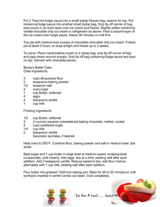 Im Not A Chef.......Salie292
Put 2 Tbsp hot-fudge sauce into a small ziptop freezer bag; reserve for top. Put
remaining fudge sauce into another small ziptop bag. Snip tip off corner of bag,
pipe sauce in an even layer over ice cream and freeze. Slightly soften remaining
vanilla-chocolate chip ice cream in refrigerator as above. Pack a second layer of
the ice cream over fudge sauce; freeze 30 minutes or until firm.
Top pie with medium-size scoops of chocolate–chocolate chip ice cream. Freeze
pie at least 2 hours, or wrap airtight and freeze up to 2 weeks.
To serve: Place marshmallow cream in a ziptop bag, snip tip off corner of bag
and pipe cream around scoops. Snip tip off bag containing fudge sauce and pipe
on top. Garnish with chocolate pieces.
Becky’s Butter Cake
Cake Ingredients:
3 cups all-purpose flour
2 teaspoons baking powder
1/2 teaspoon salt
2 cups sugar
1 cup Butter, softened
4 eggs
2 teaspoons vanilla
1 cup milk
Frosting Ingredients:
1/2 cup Butter, softened
3 (1-ounce) squares unsweetened baking chocolate, melted, cooled
4 cups powdered sugar
1/4 cup milk
2 teaspoons vanilla
Decorator sprinkles, if desired
Heat oven to 350°F. Combine flour, baking powder and salt in medium bowl. Set
aside.
Beat sugar and 1 cup butter in large bowl at medium speed, scraping bowl
occasionally, until creamy. Add eggs, two at a time, beating well after each
addition. Add 2 teaspoons vanilla. Reduce speed to low; add flour mixture
alternately with 1 cup milk, beating well after each addition.
Pour batter into greased 13x9-inch baking pan. Bake for 45 to 55 minutes or until
toothpick inserted in center comes out clean. Cool completely.
 