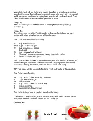 Im Not A Chef.......Salie292
Meanwhile, beat 1/2 cup butter and cooled chocolate in large bowl at medium
speed until creamy. Gradually add powdered sugar, alternately with 1/4 cup milk
and 2 teaspoons vanilla and scraping bowl occasionally, until well mixed. Frost
cooled cake. Sprinkle with decorator sprinkles, if desired.
Recipe Tip
Add 1 to 2 tablespoons additional milk to frosting for desired spreading
consistency.
Recipe Tip:
This cake is very versatile. Frost the cake or, leave unfrosted and top each
serving with sliced strawberries and whipped cream.
Best Chocolate Buttercream Frosting
1/2 cup Butter, softened
2 1/2 cups powdered sugar
1/4 cup unsweetened cocoa
Dash salt
1/4 cup Heavy Whipping Cream
1 (1-ounce) square unsweetened baking chocolate, melted
1 tablespoon light corn syrup
Beat butter in medium mixer bowl at medium speed until creamy. Gradually add
powdered sugar, cocoa and salt alternately with whipping cream and melted
chocolate, scraping bowl often, until well mixed. Stir in corn syrup.
TIP: This recipe will be enough to frost one (13x9-inch) cake or 12 cupcakes.
Best Buttercream Frosting
3/4 cup LAND O LAKES® Butter, softened
6 cups powdered sugar
1/8 teaspoon salt
1/3 cup LAND O LAKES™ Half & Half
1 teaspoon vanilla
2 tablespoons light corn syrup
Beat butter in large bowl at medium speed until creamy.
Gradually add powdered sugar and salt alternately with half & half and vanilla,
scraping bowl often, until well mixed. Stir in corn syrup.
VARIATIONS:
 