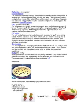 Im Not A Chef.......Salie292
Profiterole, a choux pastry
Shortcrust pastry
The shortcrust, or short, pastry is the simplest and most common pastry made. It
is made with the ingredients of flour, fat, salt, and water. The process of making
pastry include mixing of the fat and flour, adding water, and rolling out the paste.
It is cooked at 180°C and the result is a soft, tender pastry. A related type is the
sweetened sweetcrust pastry.
Flaky (or rough puff) pastry
The flaky pastry is a simple pastry that expands when cooked due to amount of
layers. These are perfect if you are looking for a crisp, buttery pastry. The “puff”
is obtained by beginning the baking process with a high temperature and
lowering the temperature to finish.
Puff pastry
The puff pastry has many layers that causes it to expand or “puff” when being
baked. Pastries are made using flour, butter, salt, and water. It rises up due to
the combination and reaction of the four ingredients and also from the good
amount of air that gets between the layers. Puff pastries come out of the oven
light, flaky, and tender.
Choux pastry
The choux pastry is a very light pastry that is filled with cream. The pastry is filled
with various flavors of cream and is often topped with chocolate. Choux pastries
can also be filled with things like cheese, tuna, or chicken to be used as
appetizers.
Phyllo (filo) pastry
Phyllo pastries are usually paper-thin and greatly stretched. They involve several
stretched out layers and are wrapped around a filling and brushed with butter.
These pastries are very delicate and can break easily.[3]
tart kastad
Bahan-bahan ( satu acuan besar(saya guna acuan pai) )
PASTRI RAPUH::
2-3 sdb susu segar
250gm tepung gandum
1 sdb gula castor
 