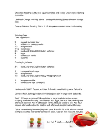 Im Not A Chef.......Salie292
Chocolate Frosting: Add 2 to 3 squares melted and cooled unsweetened baking
chocolate.
Lemon or Orange Frosting: Stir in 1 tablespoon freshly grated lemon or orange
peel.
Creamy Coconut Frosting: Stir in 1 1/2 teaspoons coconut extract or flavoring.
Birthday Cake
Cake Ingredients:
3 cups all-purpose flour
1 tablespoon baking powder
1/2 teaspoon salt
1 1/2 cups sugar
3/4 cup LAND O LAKES® Butter, softened
4 eggs
1 tablespoon vanilla
1 cup milk
Frosting Ingredients:
3/4 cup LAND O LAKES® Butter, softened
6 cups powdered sugar
1/8 teaspoon salt
1/3 cup LAND O LAKES® Heavy Whipping Cream
1 teaspoon vanilla
2 tablespoons light corn syrup
Heat oven to 350°F. Grease and flour 2 (9-inch) round baking pans. Set aside.
Combine flour, baking powder and 1/2 teaspoon salt in large bowl. Set aside.
Beat 1 1/2 cups sugar and 3/4 cup butter in large bowl at medium speed,
scraping bowl occasionally, until creamy. Add eggs, one at a time, beating well
after each addition. Add 1 tablespoon vanilla. Reduce speed to low. Add flour
mixture alternately with milk, beating well after each addition just until mixed.
Divide batter evenly between prepared pans. Bake for 29 to 34 minutes or until
toothpick inserted near center comes out clean. Cool on wire racks 10 minutes.
 