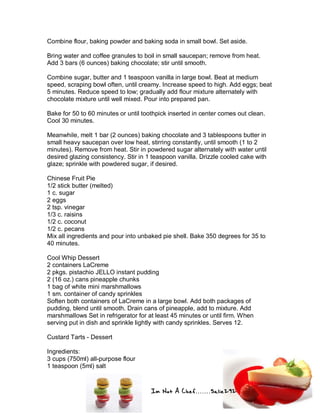 Im Not A Chef.......Salie292
Combine flour, baking powder and baking soda in small bowl. Set aside.
Bring water and coffee granules to boil in small saucepan; remove from heat.
Add 3 bars (6 ounces) baking chocolate; stir until smooth.
Combine sugar, butter and 1 teaspoon vanilla in large bowl. Beat at medium
speed, scraping bowl often, until creamy. Increase speed to high. Add eggs; beat
5 minutes. Reduce speed to low; gradually add flour mixture alternately with
chocolate mixture until well mixed. Pour into prepared pan.
Bake for 50 to 60 minutes or until toothpick inserted in center comes out clean.
Cool 30 minutes.
Meanwhile, melt 1 bar (2 ounces) baking chocolate and 3 tablespoons butter in
small heavy saucepan over low heat, stirring constantly, until smooth (1 to 2
minutes). Remove from heat. Stir in powdered sugar alternately with water until
desired glazing consistency. Stir in 1 teaspoon vanilla. Drizzle cooled cake with
glaze; sprinkle with powdered sugar, if desired.
Chinese Fruit Pie
1/2 stick butter (melted)
1 c. sugar
2 eggs
2 tsp. vinegar
1/3 c. raisins
1/2 c. coconut
1/2 c. pecans
Mix all ingredients and pour into unbaked pie shell. Bake 350 degrees for 35 to
40 minutes.
Cool Whip Dessert
2 containers LaCreme
2 pkgs. pistachio JELLO instant pudding
2 (16 oz.) cans pineapple chunks
1 bag of white mini marshmallows
1 sm. container of candy sprinkles
Soften both containers of LaCreme in a large bowl. Add both packages of
pudding, blend until smooth. Drain cans of pineapple, add to mixture. Add
marshmallows Set in refrigerator for at least 45 minutes or until firm. When
serving put in dish and sprinkle lightly with candy sprinkles. Serves 12.
Custard Tarts - Dessert
Ingredients:
3 cups (750ml) all-purpose flour
1 teaspoon (5ml) salt
 