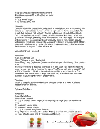Im Not A Chef.......Salie292
1 cup (250ml) vegetable shortening or lard
4 to 6 tablespoons (60 to 90ml) hot tap water
3 eggs
1/3 cup (80ml) sugar
1 1/2 cups (375ml) milk
Directions
Combine flour and ½ teaspoon (2ml) of salt in mixing bowl. Cut in shortening until
mixture resembles breadcrumbs. Mix in enough water to form a dough ball. Cut
in half. Roll out each half on lightly floured surface until 1/8 inch (0.5cm) thick.
Cut 12 circles from each half 3 inches (8cm) in diameter. Fit pastry circles into
greased muffin cups, pressing sides so they reach rims. Beat eggs. Stir in sugar
and remaining ½ teaspoon (2ml) salt. Gradually blend in milk. Spoon about 2
tablespoons (30ml) egg mixture into each pastry. Bake in preheated 350F (180C)
oven until knife inserted in centre of custards comes out clean. 25 to 30 minutes.
Remove tarts from pan. Cool on wire racks.
Mango Ice Cream - Dessert
Ingredients
1 can Condensed Milk
12 oz. Whipped cream (Cool whip)
1 can Mango pulp (Alphonso) (can replace the Mango pulp with any other pureed
fruit)
It is very confusing to describe quantities as 1 can. Well, I do not remember the
exact numbers so let me describe the sizes. The Mango pulp can is about 6" high
and 3" in diameter. I think it is the only size available in an Indian store. The
condensed milk can is about 3" high and about 2.5" in diameter and should be
available in your neighbourhood grocery store.
Directions
Mix all of the pulp, condensed milk and whipped cream in a bowl. Put in the
freezer for about 8 hours.
Oatmeal Date Bars
Ingredients
1 cup of white flour
1 cup of raw oatmeal
2/3 cup of packed brown sugar (or 1/2 cup regular sugar plus 1/4 cup of date
syrup)
1/4 teaspoon baking soda
1/4 teaspoon baking powder
1/2 cup of butter or margarine, softened
1 cup of packed, chopped pitted dates, 1/2 cup of water, and juice of a lemon
(or 1 cup of date paste and 3 Tablespoons of butter)
 