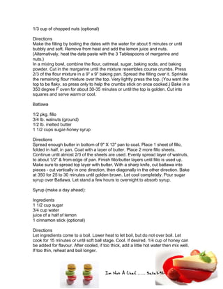 Im Not A Chef.......Salie292
1/3 cup of chopped nuts (optional)
Directions
Make the filling by boiling the dates with the water for about 5 minutes or until
bubbly and soft. Remove from heat and add the lemon juice and nuts.
(Alternatively, heat the date paste with the 3 Tablespoons of margarine and
nuts.)
In a mixing bowl, combine the flour, oatmeal, sugar, baking soda, and baking
powder. Cut in the margarine until the mixture resembles course crumbs. Press
2/3 of the flour mixture in a 9" x 9" baking pan. Spread the filling over it. Sprinkle
the remaining flour mixture over the top. Very lightly press the top. (You want the
top to be flaky, so press only to help the crumbs stick on once cooked.) Bake in a
350 degree F oven for about 30-35 minutes or until the top is golden. Cut into
squares and serve warm or cool.
Batlawa
1/2 pkg. fillo
3/4 lb. walnuts (ground)
1/2 lb. melted butter
1 1/2 cups sugar-honey syrup
Directions
Spread enough butter in bottom of 9" X 13" pan to coat. Place 1 sheet of fillo,
folded in half, in pan. Coat with a layer of butter. Place 2 more fillo sheets.
Continue until almost 2/3 of the sheets are used. Evenly spread layer of walnuts,
to about 1/2" & from edge of pan. Finish fillo/butter layers until fillo is used up.
Make sure to spread top layer with butter. With a sharp knife, cut batlawa into
pieces - cut vertically in one direction, then diagonally in the other direction. Bake
at 350 for 25 to 30 minutes until golden brown. Let cool completely. Pour sugar
syrup over Batlawa. Let stand a few hours to overnight to absorb syrup.
Syrup (make a day ahead):
Ingredients
1 1/2 cup sugar
3/4 cup water
juice of a half of lemon
1 cinnamon stick (optional)
Directions
Let ingredients come to a boil. Lower heat to let boil, but do not over boil. Let
cook for 15 minutes or until soft ball stage. Cool. If desired, 1/4 cup of honey can
be added for flavour. After cooled, if too thick, add a little hot water then mix well.
If too thin, reheat and boil longer.
 