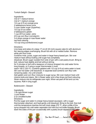 Im Not A Chef.......Salie292
Turkish Delight - Dessert
Ingredients
rind of 1 medium lemon
rind of 1 medium orange
1/4 cup (2 fl oz) orange juice
2 tablespoons lemon juice
3 cups caster sugar (superfine)
1/2 cup (4 oz) water
2 tablespoons gelatin
1 cup (8 fl oz) water, extra
2/3 cup corn flour (cornstarch)
3-4 drops orange or rose flower water
red food coloring
1/2 cup icing (confectioners) sugar
Directions
Line base and sides of a deep 17 cm (6 3/4 inch) square cake tin with aluminum
foil, leaving edges overhanging. Brush foil with oil or melted butter. Remove
white pith from rinds.
Combine rinds, juices, sugar and water in large heavy-based pan. Stir over
medium heat without boiling until sugar has completely
dissolved. Brush sugar crystals from side of pan with a wet pastry brush. Bring to
boil, reduce heat slightly and boil without stirring
for 5 minutes or boil until a teaspoon of mixture dropped into cold water forms
long threads, or if using a sugar thermometer it must
reach 105 C (221 F). Combine gelatine with 1/2 cup (4 fl oz) extra water in bowl.
Stir over hot water until dissolved. In separate bowl combine corn flour with
remaining water, mix until smooth.
Add gelatin and corn flour mixtures to sugar syrup. Stir over medium heat until
mixture boils and clears. Stir in flower water and a few drops red food colouring.
Strain mixture into tin;refrigerate over night. When set peel off foil and cut into
squares. Roll in icing sugar.
Butterscotch - Dessert
Ingredients
1 lb Light Brown sugar
¼ pint Water
2 oz Unsalted butter
Directions
Put the sugar and water in a large heavy-based saucepan, with a sugar
thermometer attached, and heat gently until dissolved. Bring to the boil, then boil
until the temperature reaches the soft crack stage 270 °F, when a little of the
syrup dropped into cold water separates into hard but not brittle threads. Brush
down the sides of the pan occasionally with a pastry brush dipped in cold water.
 