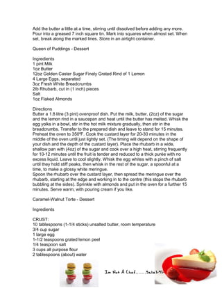 Im Not A Chef.......Salie292
Add the butter a little at a time, stirring until dissolved before adding any more.
Pour into a greased 7 inch square tin. Mark into squares when almost set. When
set, break along the marked lines. Store in an airtight container.
Queen of Puddings - Dessert
Ingredients
1 pint Milk
1oz Butter
12oz Golden Caster Sugar Finely Grated Rind of 1 Lemon
4 Large Eggs, separated
3oz Fresh White Breadcrumbs
2lb Rhubarb, cut in (1 inch) pieces
Salt
1oz Flaked Almonds
Directions
Butter a 1.8 litre (3 pint) ovenproof dish. Put the milk, butter, (2oz) of the sugar
and the lemon rind in a saucepan and heat until the butter has melted. Whisk the
egg yolks in a bowl, stir in the hot milk mixture gradually, then stir in the
breadcrumbs. Transfer to the prepared dish and leave to stand for 15 minutes.
Preheat the oven to 350ºF. Cook the custard layer for 20-30 minutes in the
middle of the oven until just lightly set. (The timing will depend on the shape of
your dish and the depth of the custard layer). Place the rhubarb in a wide,
shallow pan with (4oz) of the sugar and cook over a high heat, stirring frequently
for 10-12 minutes until the fruit is tender and reduced to a thick purée with no
excess liquid. Leave to cool slightly. Whisk the egg whites with a pinch of salt
until they hold stiff peaks, then whisk in the rest of the sugar, a spoonful at a
time, to make a glossy white meringue.
Spoon the rhubarb over the custard layer, then spread the meringue over the
rhubarb, starting at the edge and working in to the centre (this stops the rhubarb
bubbling at the sides). Sprinkle with almonds and put in the oven for a further 15
minutes. Serve warm, with pouring cream if you like.
Caramel-Walnut Torte - Dessert
Ingredients
CRUST:
10 tablespoons (1-1/4 sticks) unsalted butter, room temperature
3/4 cup sugar
1 large egg
1-1/2 teaspoons grated lemon peel
1/4 teaspoon salt
3 cups all purpose flour
2 tablespoons (about) water
 