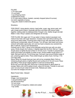 Im Not A Chef.......Salie292
FILLING:
1-1/4 cups sugar
1/3 cup water
1 cup whipping cream
2 tablespoons honey
2-1/2 cups walnut halves, toasted, coarsely chopped (about 9 ounces)
non-stick vegetable oil spray
1 egg yolk, beaten to blend (for glaze)
Directions
FOR CRUST: Using electric mixture, beat butter, sugar, egg, lemon peel, and
salt in large bowl to blend. Gradually add flour and beat until mixture holds
together, adding water by tablespoonfuls if dough is dry. Gather dough into ball;
flatten in disk. Wrap in plastic and refrigerate 30 minutes.
FOR FILLING: Stir sugar and 1/3 cup water in heavy medium saucepan over
medium-low heat until sugar dissolves. Increase heat; boil without stirring until
syrup turns deep amber, brushing down sides of pan with wet pastry brush and
swirling pan occasionally, about 8 minutes. Turn off heat. Add cream and honey
(mixture will bubble vigorously); stir over low heat to dissolve any caramel bits.
Mix in walnuts. Cool to room temperature.
Preheat oven to 350 F. Spray 9-inch-diameter spring form pan with non-stick
spray. Divide dough into 3 pieces, 2 slightly large than the third. Roll out 1 larger
dough piece on lightly floured surface to 10-inch round. Transfer to prepared pan;
press onto bottom and slightly up sides of pan. Divide smaller dough piece in 2
balls. Roll each ball into 14-inch-long rope. Coil each rope around bottom edge of
pan, pressing against sides. Press coiled dough up sides of pan, forming 1-1/2-
inch high sides.
Spoon filling into dough-lined pan (pan will not be completely filled). Roll out
remaining dough piece on lightly floured work surface to 9-1/2 inch round. Place
atop filling. Press dough edges together to seal and enclose filling.
Brush top crust with egg yolk. Pierce top in several places to allow steam to
escape. Bake until crust is golden brown, about 40 minutes. Transfer to rack and
cool. Cut around pan sides to loosen torte. Release pan sides.
Cut torte into wedges and serve.
Black Forest Cake - Dessert
Ingredients:
6 eggs, room temperature
1 cup granulated sugar
3/4 all-purpose flour
1/2 cup cocoa
1/2 cup butter or margarine, melted and cooled
1 tsp vanilla
 