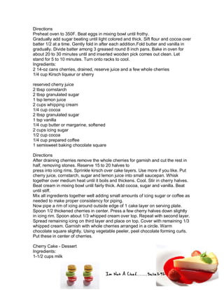 Im Not A Chef.......Salie292
Directions
Preheat oven to 350F. Beat eggs in mixing bowl until frothy.
Gradually add sugar beating until light colored and thick. Sift flour and cocoa over
batter 1/2 at a time. Gently fold in after each addition.Fold butter and vanilla in
gradually. Divide batter among 3 greased round 8 inch pans. Bake in oven for
about 20 to 30 minutes until and inserted wooden pick comes out clean. Let
stand for 5 to 10 minutes. Turn onto racks to cool.
Ingredients:
2 14-oz cans cherries, drained, reserve juice and a few whole cherries
1/4 cup Kirsch liqueur or sherry
reserved cherry juice
2 tbsp cornstarch
2 tbsp granulated sugar
1 tsp lemon juice
2 cups whipping cream
1/4 cup cocoa
2 tbsp granulated sugar
1 tsp vanilla
1/4 cup butter or margarine, softened
2 cups icing sugar
1/2 cup cocoa
1/4 cup prepared coffee
1 semisweet baking chocolate square
Directions
After draining cherries remove the whole cherries for garnish and cut the rest in
half, removing stones. Reserve 15 to 20 halves to
press into icing rims. Sprinkle kirsch over cake layers. Use more if you like. Put
cherry juice, cornstarch, sugar and lemon juice into small saucepan. Whisk
together over medium heat until it boils and thickens. Cool. Stir in cherry halves.
Beat cream in mixing bowl until fairly thick. Add cocoa, sugar and vanilla. Beat
until stiff.
Mix all ingredients together well adding small amounts of icing sugar or coffee as
needed to make proper consistency for piping.
Now pipe a rim of icing around outside edge of 1 cake layer on serving plate.
Spoon 1/2 thickened cherries in center. Press a few cherry halves down slightly
in icing rim. Spoon about 1/3 whipped cream over top. Repeat with second layer.
Spread remaining icing on third layer and place on top. Cover with remaining 1/3
whipped cream. Garnish with whole cherries arranged in a circle. Warm
chocolate square slightly. Using vegetable peeler, peel chocolate forming curls.
Put these in center of cherries.
Cherry Cake - Dessert
Ingredients:
1-1/2 cups milk
 