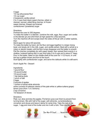Im Not A Chef.......Salie292
4 eggs
1/2 cup all-purpose flour
1/4 cup sugar
2 teaspoons vanilla extract
2 to 3 cups fresh black sweet cherries, pitted; or
drained, canned, pitted Bing cherries; or frozen
sweet cherries, thawed and drained
confectioners' (powdered) sugar
Directions
Preheat the oven to 350 degrees.
To make the batter in a blender, combine the milk, eggs, flour, sugar and vanilla
in the blender jar,and whirl them at high speed for a few seconds.
Turn the machine off and scrape down the sides of the jar with a rubber spatula,
then
blend again for about 40 seconds.
To make the batter by hand, stir the flour and eggs together in a large mixing
bowl, and slowly stir in the milk, sugar, and vanilla extract. Beat with a whisk or a
rotary or electric beater until the flour lumps disappear and the batter is smooth.
Pat the cherries completely dry with paper towels, then spread them evenly in a
shallow, buttered baking dish or pan that holds 5 to 6 cups and is about 2" deep.
Pour in the batter. Bake on the middle shelf of the oven for 1-1/2 hours, or until
the top is golden brown and firm to the touch.
Dust lightly with confectioners' sugar, and serve the clafoutis while it is still warm.
Dutch Apple Pie - Dessert
Ingredients:
1 pound flour
1/2 pound butter
1/2 pound sugar
1 tsp baking soda
1 pinch of salt
2 eggs
2 pounds of apples
1 portion of sliced white almonds
some currants of sultanas (raisins of the pale white or yellow sultana grape)
lemon juice (from 1 or 2 lemons)
2 tsp cinnamon
1/2 teaspoon of cloves
Directions
Peel, cut, slice and dice the apples. Put lemon juice over them to prevent from
turning brown. Mix with half of the sugar, with almonds, currants/sultanas,
cinnamon and cloves and leave it alone for some time. Take the rest of the
sugar, 1 egg and most of the butter and mix it with a fork. Then mix the flour,
 