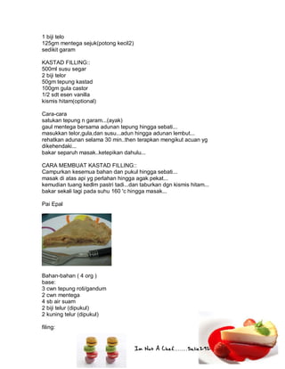 Im Not A Chef.......Salie292
1 biji telo
125gm mentega sejuk(potong kecil2)
sedikit garam
KASTAD FILLING::
500ml susu segar
2 biji telor
50gm tepung kastad
100gm gula castor
1/2 sdt esen vanilla
kismis hitam(optional)
Cara-cara
satukan tepung n garam...(ayak)
gaul mentega bersama adunan tepung hingga sebati...
masukkan telor,gula,dan susu...adun hingga adunan lembut...
rehatkan adunan selama 30 min..then terapkan mengikut acuan yg
dikehendaki...
bakar separuh masak..ketepikan dahulu...
CARA MEMBUAT KASTAD FILLING::
Campurkan kesemua bahan dan pukul hingga sebati...
masak di atas api yg perlahan hingga agak pekat...
kemudian tuang kedlm pastri tadi...dan taburkan dgn kismis hitam...
bakar sekali lagi pada suhu 160 'c hingga masak...
Pai Epal
Bahan-bahan ( 4 org )
base:
3 cwn tepung roti/gandum
2 cwn mentega
4 sb air suam
2 biji telur (dipukul)
2 kuning telur (dipukul)
filing:
 