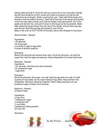Im Not A Chef.......Salie292
baking soda and salt in, bit by bit until you cannot mix in any more flour (dough
should have tendency to form cracks and break into pieces, but still be one
coherent lump of dough). Butter a spring-form pan. Take half of the dough and
spread it over the bottom (evenly). Take half of the rest of the dough and spread
it over the side (also evenly) up to half the height of the spring-form. Put in the
apple and almond mix, and push it down in the dough as far as possible. Make
little snake-like dough things from the rest of the dough, and put them zig-zag
over the pie. Beat the last egg and spread it over the pie.
Bake in the oven at 375°F for 60-75 minutes. Serve with whipped or ice-cream.
Almond Paste - Dessert
Ingredients
1 lb almonds
1lb icing sugar
2 oz butter 2 eggs or egg yolks
5 drops of almond essence
Directions
Blanch the almonds and remove their skins. Grind the almonds, mix with the
sugar then add the eggs and essence. Keep refrigerated if not used right away.
Marzipan - Dessert
Ingredients
1 lb. almonds, blanched and skins removed
1lb. powdered sugar
1 egg white
Directions
Grind the almonds. Add sugar, mix well. Add the egg white mix well. A small
quantity of rose water can be used instead of egg white. Keep stored in the
refrigerator. Add food colouring if desired. When rolling marzipan out use
powdered sugar to keep it from sticking.
Kèiskuch - Dessert
(Cheese Cake)
Ingredients:
2 cups flour
1 tablespoon sugar
½ teaspoon salt
½ cup butter
2 teaspoons baking powder
2/3 cup milk
Directions
 