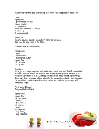 Im Not A Chef.......Salie292
Mix dry ingredients, add shortening, then milk. Roll and place in a cake tin.
Filling:
Ingredients
1 pound curd cheese
3 eggs beaten
½ cup cream
Juice and rind from 1/2 lemon
¾ cup sugar
¼ teaspoon salt
Directions
Mix and pour on dough, bake at 375°C for 35 minutes.
Use only the egg yolks in the filling.
Croatian Bow Knots - Dessert
Ingredients:
2 eggs
2 tbsps sugar
1 tsp melted butter
2 cups flour
1/2 cup milk
1/2 tsp salt
Directions
Mix eggs and sugar together and add melted butter and salt. Add flour and milk;
mix well. Roll out thin as for noodles and then cut in shapes as desired. (I cut
mine into very think 1" x 3-1/2" strips and fold them into a knot before frying).
Deep fry in hot vegetable oil and when lightly brown (they should start rising to
the top at this point) remove them to a platter and sprinkle generously with
powdered sugar.
Pom Koek - Dessert
(Belgian Coffee Cake)
Ingredients:
3 cups flour
1/2 cup sugar
1 t soda
1 t cinnamon
1/4 t cloves
1 t salt
Mix together
1 cup honey
1 cup hot coffee
 