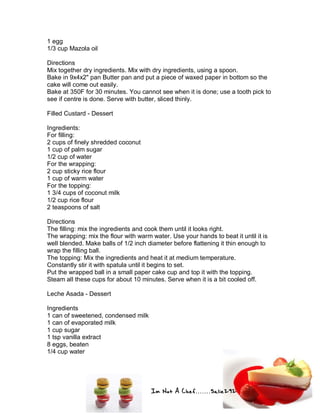Im Not A Chef.......Salie292
1 egg
1/3 cup Mazola oil
Directions
Mix together dry ingredients. Mix with dry ingredients, using a spoon.
Bake in 9x4x2" pan Butter pan and put a piece of waxed paper in bottom so the
cake will come out easily.
Bake at 350F for 30 minutes. You cannot see when it is done; use a tooth pick to
see if centre is done. Serve with butter, sliced thinly.
Filled Custard - Dessert
Ingredients:
For filling:
2 cups of finely shredded coconut
1 cup of palm sugar
1/2 cup of water
For the wrapping:
2 cup sticky rice flour
1 cup of warm water
For the topping:
1 3/4 cups of coconut milk
1/2 cup rice flour
2 teaspoons of salt
Directions
The filling: mix the ingredients and cook them until it looks right.
The wrapping: mix the flour with warm water. Use your hands to beat it until it is
well blended. Make balls of 1/2 inch diameter before flattening it thin enough to
wrap the filling ball.
The topping: Mix the ingredients and heat it at medium temperature.
Constantly stir it with spatula until it begins to set.
Put the wrapped ball in a small paper cake cup and top it with the topping.
Steam all these cups for about 10 minutes. Serve when it is a bit cooled off.
Leche Asada - Dessert
Ingredients
1 can of sweetened, condensed milk
1 can of evaporated milk
1 cup sugar
1 tsp vanilla extract
8 eggs, beaten
1/4 cup water
 