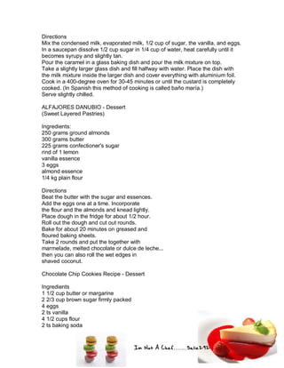 Im Not A Chef.......Salie292
Directions
Mix the condensed milk, evaporated milk, 1/2 cup of sugar, the vanilla, and eggs.
In a saucepan dissolve 1/2 cup sugar in 1/4 cup of water, heat carefully until it
becomes syrupy and slightly tan.
Pour the caramel in a glass baking dish and pour the milk mixture on top.
Take a slightly larger glass dish and fill halfway with water. Place the dish with
the milk mixture inside the larger dish and cover everything with aluminium foil.
Cook in a 400-degree oven for 30-45 minutes or until the custard is completely
cooked. (In Spanish this method of cooking is called baño maría.)
Serve slightly chilled.
ALFAJORES DANUBIO - Dessert
(Sweet Layered Pastries)
Ingredients:
250 grams ground almonds
300 grams butter
225 grams confectioner's sugar
rind of 1 lemon
vanilla essence
3 eggs
almond essence
1/4 kg plain flour
Directions
Beat the butter with the sugar and essences.
Add the eggs one at a time. Incorporate
the flour and the almonds and knead lightly.
Place dough in the fridge for about 1/2 hour.
Roll out the dough and cut out rounds.
Bake for about 20 minutes on greased and
floured baking sheets.
Take 2 rounds and put the together with
marmelade, melted chocolate or dulce de leche...
then you can also roll the wet edges in
shaved coconut.
Chocolate Chip Cookies Recipe - Dessert
Ingredients
1 1/2 cup butter or margarine
2 2/3 cup brown sugar firmly packed
4 eggs
2 ts vanilla
4 1/2 cups flour
2 ts baking soda
 