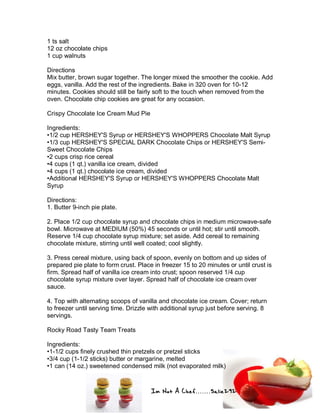 Im Not A Chef.......Salie292
1 ts salt
12 oz chocolate chips
1 cup walnuts
Directions
Mix butter, brown sugar together. The longer mixed the smoother the cookie. Add
eggs, vanilla. Add the rest of the ingredients. Bake in 320 oven for 10-12
minutes. Cookies should still be fairly soft to the touch when removed from the
oven. Chocolate chip cookies are great for any occasion.
Crispy Chocolate Ice Cream Mud Pie
Ingredients:
•1/2 cup HERSHEY'S Syrup or HERSHEY'S WHOPPERS Chocolate Malt Syrup
•1/3 cup HERSHEY'S SPECIAL DARK Chocolate Chips or HERSHEY'S Semi-
Sweet Chocolate Chips
•2 cups crisp rice cereal
•4 cups (1 qt.) vanilla ice cream, divided
•4 cups (1 qt.) chocolate ice cream, divided
•Additional HERSHEY'S Syrup or HERSHEY'S WHOPPERS Chocolate Malt
Syrup
Directions:
1. Butter 9-inch pie plate.
2. Place 1/2 cup chocolate syrup and chocolate chips in medium microwave-safe
bowl. Microwave at MEDIUM (50%) 45 seconds or until hot; stir until smooth.
Reserve 1/4 cup chocolate syrup mixture; set aside. Add cereal to remaining
chocolate mixture, stirring until well coated; cool slightly.
3. Press cereal mixture, using back of spoon, evenly on bottom and up sides of
prepared pie plate to form crust. Place in freezer 15 to 20 minutes or until crust is
firm. Spread half of vanilla ice cream into crust; spoon reserved 1/4 cup
chocolate syrup mixture over layer. Spread half of chocolate ice cream over
sauce.
4. Top with alternating scoops of vanilla and chocolate ice cream. Cover; return
to freezer until serving time. Drizzle with additional syrup just before serving. 8
servings.
Rocky Road Tasty Team Treats
Ingredients:
•1-1/2 cups finely crushed thin pretzels or pretzel sticks
•3/4 cup (1-1/2 sticks) butter or margarine, melted
•1 can (14 oz.) sweetened condensed milk (not evaporated milk)
 