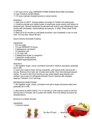 Im Not A Chef.......Salie292
•1-3/4 cups (10-oz. pkg.) HERSHEY'S MINI KISSES Brand Milk Chocolates
•3 cups miniature marshmallows
•1-1/3 cups coarsely chopped pecans or pecan pieces
Directions:
1. Heat oven to 350°F. Grease bottom and sides of 13x9x2-inch baking pan.
2. Combine pretzels and melted butter in small bowl; press evenly onto bottom of
prepared pan. Spread sweetened condensed milk evenly over pretzel layer; layer
evenly with chocolates, marshmallows and pecans, in order. Press down firmly
on pecans.
3. Bake 20 to 25 minutes or until lightly browned; cool completely in pan on wire
rack. Cut into bars. About 36 bars.
Quick Creamy Chocolate Pudding
Ingredients:
• 2/3 cup sugar
• 1/4 cup HERSHEY'S Cocoa
• 3 tablespoons cornstarch
• 1/4 teaspoon salt
• 2-1/4 cups milk
• 2 tablespoons butter or margarine
• 1 teaspoon vanilla extract
• Whipped topping(optional)
Directions:
1. Stir together sugar, cocoa, cornstarch and salt in medium saucepan; gradually
stir in milk.
2. Cook over medium heat, stirring constantly, until mixture boils; boil and stir 1
minute. Remove from heat; stir in butter and vanilla. Pour into individual dessert
dishes. To avoid a skin from forming on top, press plastic wrap directly onto
surface; serve warm or refrigerate at least 2 hours. Garnish with whipped
topping, if desired. 4 to 5 servings.
MICROWAVE DIRECTIONS:
1. Stir together sugar, cocoa, cornstarch and salt in large microwave-safe bowl;
gradually stir in milk.
2. Microwave at HIGH (100%) 7 to 10 minutes or until mixture comes to full boil,
stirring every 2 minutes. Stir in butter and vanilla. Pour into dishes and serve as
directed above.
Brownie A La Mode Sundae
Ingredients:
• 1 brownie square
 