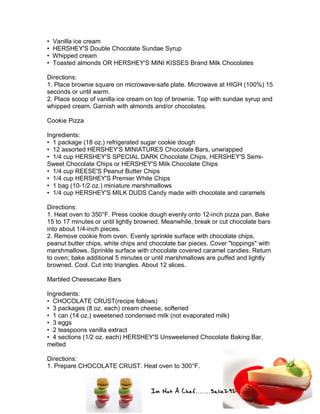 Im Not A Chef.......Salie292
• Vanilla ice cream
• HERSHEY'S Double Chocolate Sundae Syrup
• Whipped cream
• Toasted almonds OR HERSHEY'S MINI KISSES Brand Milk Chocolates
Directions:
1. Place brownie square on microwave-safe plate. Microwave at HIGH (100%) 15
seconds or until warm.
2. Place scoop of vanilla ice cream on top of brownie. Top with sundae syrup and
whipped cream. Garnish with almonds and/or chocolates.
Cookie Pizza
Ingredients:
• 1 package (18 oz.) refrigerated sugar cookie dough
• 12 assorted HERSHEY'S MINIATURES Chocolate Bars, unwrapped
• 1/4 cup HERSHEY'S SPECIAL DARK Chocolate Chips, HERSHEY'S Semi-
Sweet Chocolate Chips or HERSHEY'S Milk Chocolate Chips
• 1/4 cup REESE'S Peanut Butter Chips
• 1/4 cup HERSHEY'S Premier White Chips
• 1 bag (10-1/2 oz.) miniature marshmallows
• 1/4 cup HERSHEY'S MILK DUDS Candy made with chocolate and caramels
Directions:
1. Heat oven to 350°F. Press cookie dough evenly onto 12-inch pizza pan. Bake
15 to 17 minutes or until lightly browned. Meanwhile, break or cut chocolate bars
into about 1/4-inch pieces.
2. Remove cookie from oven. Evenly sprinkle surface with chocolate chips,
peanut butter chips, white chips and chocolate bar pieces. Cover "toppings" with
marshmallows. Sprinkle surface with chocolate covered caramel candies. Return
to oven; bake additional 5 minutes or until marshmallows are puffed and lightly
browned. Cool. Cut into triangles. About 12 slices.
Marbled Cheesecake Bars
Ingredients:
• CHOCOLATE CRUST(recipe follows)
• 3 packages (8 oz. each) cream cheese, softened
• 1 can (14 oz.) sweetened condensed milk (not evaporated milk)
• 3 eggs
• 2 teaspoons vanilla extract
• 4 sections (1/2 oz. each) HERSHEY'S Unsweetened Chocolate Baking Bar,
melted
Directions:
1. Prepare CHOCOLATE CRUST. Heat oven to 300°F.
 