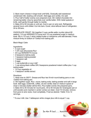 Im Not A Chef.......Salie292
2. Beat cream cheese in large bowl until fluffy. Gradually add sweetened
condensed milk, beating until smooth. Add eggs and vanilla; mix well.
3. Pour half of batter evenly over prepared crust. Stir melted chocolate into
remaining batter; drop by spoonfuls over vanilla batter. With metal spatula or
knife, swirl gently through batter to marble.
4. Bake 45 to 50 minutes or until set. Cool in pan on wire rack. Refrigerate
several hours until chilled. Cut into bars. Cover; store leftover bars in refrigerator.
24 to 36 bars.
CHOCOLATE CRUST: Stir together 2 cups vanilla wafer crumbs (about 60
wafers), 1/3 cup HERSHEY'S Cocoa and 1/2 cup powdered sugar in medium
bowl. Stir in 1/2 cup (1 stick) melted butter or margarine until well blended. Press
mixture firmly on bottom of 13x9x2-inch baking pan.
Black Magic Cake
Ingredients:
• 2 cups sugar
• 1-3/4 cups all-purpose flour
• 3/4 cup HERSHEY'S Cocoa
• 2 teaspoons baking soda
• 1 teaspoon baking powder
• 1 teaspoon salt
• 2 eggs
• 1 cup buttermilk or sour milk*
• 1 cup strong black coffee OR 2 teaspoons powdered instant coffee plus 1 cup
boiling water
• 1/2 cup vegetable oil
• 1 teaspoon vanilla extract
Directions:
1. Heat oven to 350°F. Grease and flour two 9-inch round baking pans or one
13x9x2-inch baking pan.
2. Stir together sugar, flour, cocoa, baking soda, baking powder and salt in large
bowl. Add eggs, buttermilk, coffee, oil and vanilla; beat on medium speed of
mixer 2 minutes (batter will be thin). Pour batter evenly into prepared pans.
3. Bake 30 to 35 minutes for round pans, 35 to 40 minutes for rectangular pan or
until wooden pick inserted in center comes out clean. Cool 10 minutes; remove
from pans to wire racks. Cool completely. Frost as desired. Yields 10 to 12
servings.
* To sour milk: Use 1 tablespoon white vinegar plus milk to equal 1 cup.
 