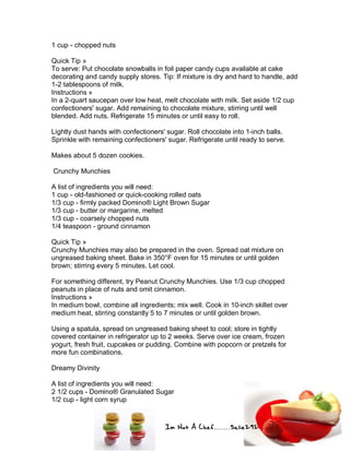 Im Not A Chef.......Salie292
1 cup - chopped nuts
Quick Tip »
To serve: Put chocolate snowballs in foil paper candy cups available at cake
decorating and candy supply stores. Tip: If mixture is dry and hard to handle, add
1-2 tablespoons of milk.
Instructions »
In a 2-quart saucepan over low heat, melt chocolate with milk. Set aside 1/2 cup
confectioners' sugar. Add remaining to chocolate mixture, stirring until well
blended. Add nuts. Refrigerate 15 minutes or until easy to roll.
Lightly dust hands with confectioners' sugar. Roll chocolate into 1-inch balls.
Sprinkle with remaining confectioners' sugar. Refrigerate until ready to serve.
Makes about 5 dozen cookies.
Crunchy Munchies
A list of ingredients you will need:
1 cup - old-fashioned or quick-cooking rolled oats
1/3 cup - firmly packed Domino® Light Brown Sugar
1/3 cup - butter or margarine, melted
1/3 cup - coarsely chopped nuts
1/4 teaspoon - ground cinnamon
Quick Tip »
Crunchy Munchies may also be prepared in the oven. Spread oat mixture on
ungreased baking sheet. Bake in 350°F oven for 15 minutes or until golden
brown; stirring every 5 minutes. Let cool.
For something different, try Peanut Crunchy Munchies. Use 1/3 cup chopped
peanuts in place of nuts and omit cinnamon.
Instructions »
In medium bowl, combine all ingredients; mix well. Cook in 10-inch skillet over
medium heat, stirring constantly 5 to 7 minutes or until golden brown.
Using a spatula, spread on ungreased baking sheet to cool; store in tightly
covered container in refrigerator up to 2 weeks. Serve over ice cream, frozen
yogurt, fresh fruit, cupcakes or pudding. Combine with popcorn or pretzels for
more fun combinations.
Dreamy Divinity
A list of ingredients you will need:
2 1/2 cups - Domino® Granulated Sugar
1/2 cup - light corn syrup
 