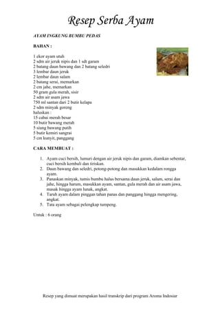 Resep yang dimuat merupakan hasil transkrip dari program Aroma Indosiar
AYAM INGKUNG BUMBU PEDAS
BAHAN :
1 ekor ayam utuh
2 sdm air jeruk nipis dan 1 sdt garam
2 batang daun bawang dan 2 batang seledri
3 lembar daun jeruk
2 lembar daun salam
2 batang serai, memarkan
2 cm jahe, memarkan
50 gram gula merah, sisir
2 sdm air asam jawa
750 ml santan dari 2 butir kelapa
2 sdm minyak goreng
haluskan :
15 cabai merah besar
10 butir bawang merah
5 siung bawang putih
5 butir kemiri sangrai
5 cm kunyit, panggang
CARA MEMBUAT :
1. Ayam cuci bersih, lumuri dengan air jeruk nipis dan garam, diamkan sebentar,
cuci bersih kembali dan tiriskan.
2. Daun bawang dan seledri, potong-potong dan masukkan kedalam rongga
ayam.
3. Panaskan minyak, tumis bumbu halus bersama daun jeruk, salam, serai dan
jahe, hingga harum, masukkan ayam, santan, gula merah dan air asam jawa,
masak hingga ayam lunak, angkat.
4. Taruh ayam dalam pinggan tahan panas dan panggang hingga mengering,
angkat.
5. Tata ayam sebagai pelengkap tumpeng.
Untuk : 6 orang
 